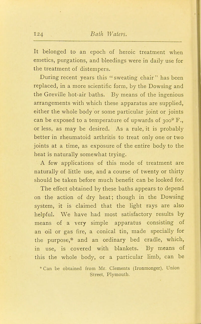 It belonged to an epoch of heroic treatment when emetics, purgations, and bleedings were in daily use for the treatment of distempers. During recent years this sweating chair has been replaced, in a more scientific form, by the Dowsing and the Greville hot-air baths. By means of the ingenious arrangements with which these apparatus are supplied, either the whole body or some particular joint or joints can be exposed to a temperature of upwards of 3000 F., or less, as may be desired. As a rule, it is probably better in rheumatoid arthritis to treat only one or two joints at a time, as exposure of the entire body to the heat is naturally somewhat trying. A few applications of this mode of treatment are naturally of little use, and a course of twenty or thirty should be taken before much benefit can be looked for. The effect obtained by these baths appears to depend on the action of dry heat; though in the Dowsing system, it is claimed that the light rays are also helpful. We have had most satisfactory results by means of a very simple apparatus consisting of an oil or gas fire, a conical tin, made specially for the purpose,* and an ordinary bed cradle, which, in use, is covered with blankets. By means of this the whole body, or a particular limb, can be * Can be obtained from Mr. Clements (Ironmonger), Union Street, Plymouth.