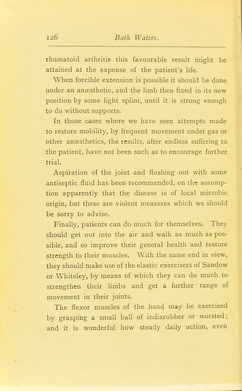 rhumatoid arthritis this favourable result might be attained at the expense of the patient's life. When forcible extension is possible it should be done under an anaesthetic, and the limb then fixed in its new position by some light splint, until it is strong enough to do without supports. In those cases where we have seen attempts made to restore mobility, by frequent movement under gas or other anaesthetics, the results, after endless suffering to the patient, have not been such as to encourage further trial. Aspiration of the joint and flushing out with some antiseptic fluid has been recommended, on the assump- tion apparently that the disease is of local microbic origin, but these are violent measures which we should be sorry to advise. Finally, patients can do much for themselves. They should get out into the air and walk as much as pos- sible, and so improve their general health and restore strength to their muscles. With the same end in view, they should make use of the elastic exercisers of Sandow or Whiteley, by means of which they can do much to strengthen their limbs and get a further range of movement in their joints. The flexor muscles of the hand may be exercised by grasping a small ball of indiarubber or worsted; and it is wonderful how steady daily action, even