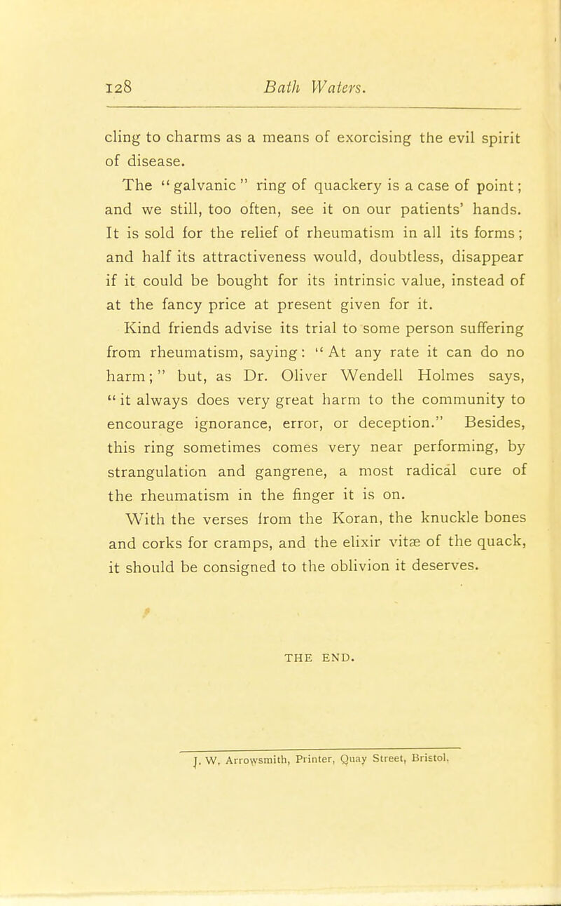 cling to charms as a means of exorcising the evil spirit of disease. The  galvanic  ring of quackery is a case of point; and we still, too often, see it on our patients' hands. It is sold for the relief of rheumatism in all its forms; and half its attractiveness would, doubtless, disappear if it could be bought for its intrinsic value, instead of at the fancy price at present given for it. Kind friends advise its trial to some person suffering from rheumatism, saying: At any rate it can do no harm; but, as Dr. Oliver Wendell Holmes says,  it always does very great harm to the community to encourage ignorance, error, or deception. Besides, this ring sometimes comes very near performing, by strangulation and gangrene, a most radical cure of the rheumatism in the finger it is on. With the verses Irom the Koran, the knuckle bones and corks for cramps, and the elixir vitae of the quack, it should be consigned to the oblivion it deserves. f THE END. J. W, Arro\vsmith, Printer, Quay Street, Bristol.