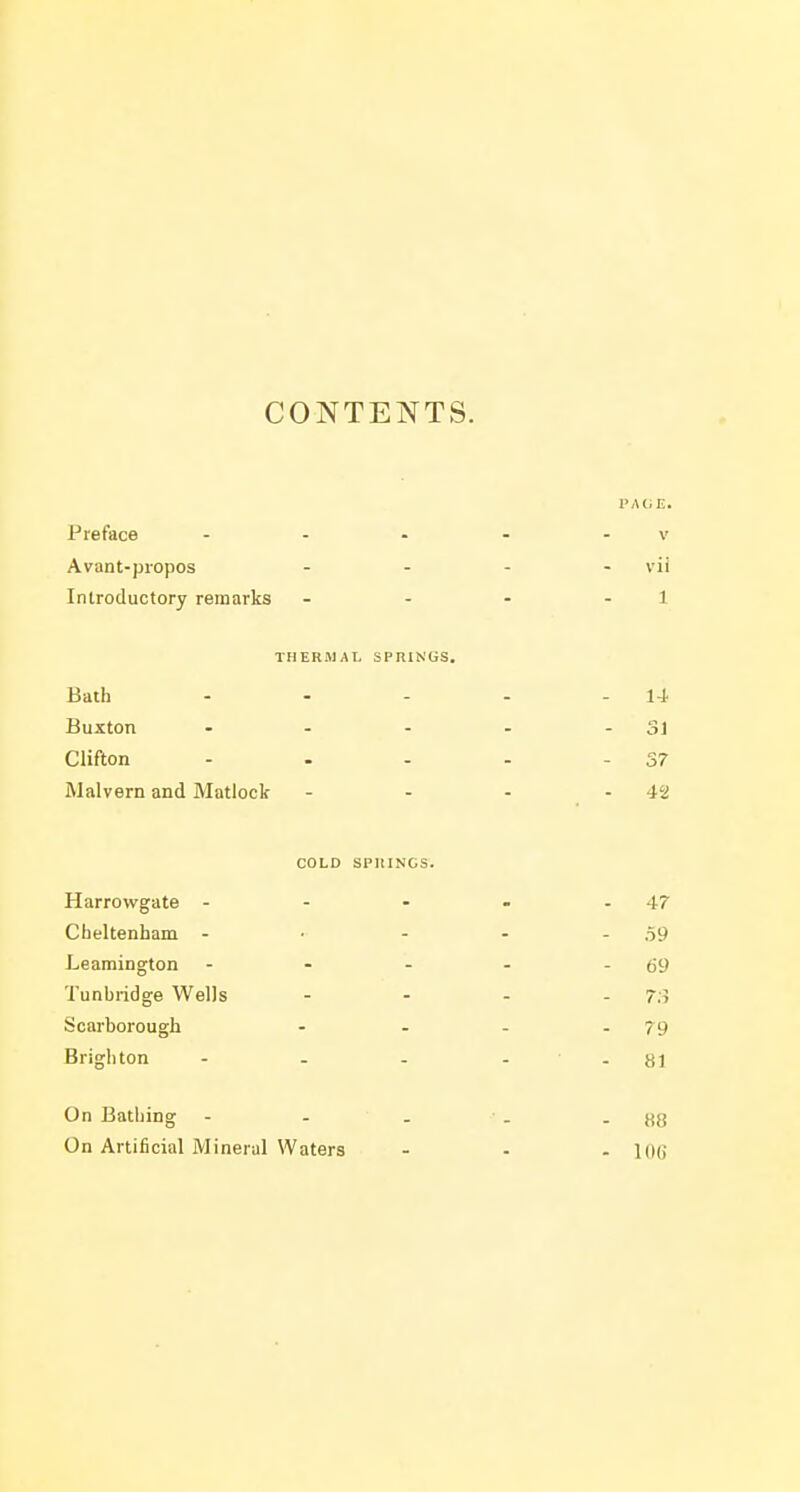 CONTENTS. PAGE. Preface - - • - - v Avant-propos .... vii Introductory remarks - - - - 1 THERJIAL SPRINGS. Bath - - - - - 14 Buxton • - - - -Si Clifton - . - - - 37 Malvern and Matlock - - - - 42 COLD SPllINGS. Harrowgate - - - - - 47 Cheltenham - • - - - 59 Leamington - - - - - 69 Tunbridge Wells - - . . 73 Scarborough - - - .79 Brighton - . . - - 81 On Bathing - - . • . - 88 On Artificial Mineral Waters ... \oq