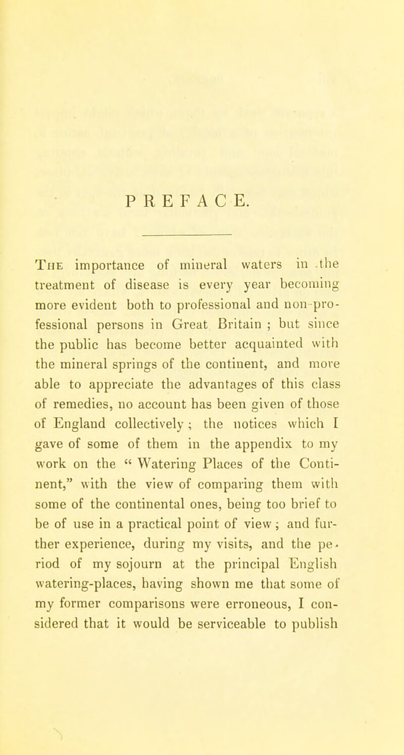 PREFACE. The importance of mineral waters in the treatment of disease is every year becoming more evident both to professional and non-pro- fessional persons in Great Britain ; but since the pubhc has become better acquainted with the mineral springs of the continent, and more able to appreciate the advantages of this class of remedies, no account has been given of those of England collectively ; the notices which I gave of some of them in the appendix to my work on the  Watering Places of the Conti- nent, with the view of comparing them with some of the continental ones, being too brief to be of use in a practical point of view; and fur- ther experience, during my visits, and the pe^ riod of my sojourn at the principal English watering-places, having shown me that some of my former comparisons were erroneous, I con- sidered that it would be serviceable to publish