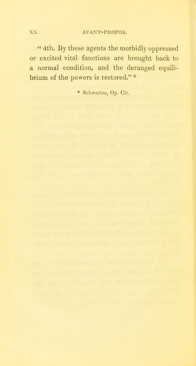  4th. By these agents the morbidly oppressed or excited vital functions are brought back to a normal condition, and the deranged equili- brium of the powers is restored. * * Schwartze, Op. Cit.