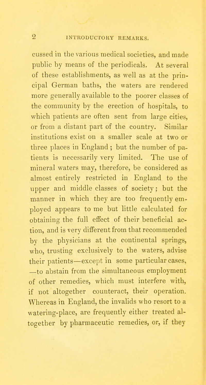 cussed in the various medical societies, and made public by means of the periodicals. At several of these establishments, as well as at the prin- cipal German baths, the waters are rendered more generally available to the poorer classes of the community by the erection of hospitals, to which patients are often sent from large cities, or from a distant part of the country. Similar institutions exist on a smaller scale at two or three places in England ; but the number of pa- tients is necessarily very limited. The use of mineral waters may, therefore, be considered as almost entirely restricted in England to the \ipper and middle classes of society; but the manner in which they are too frequently em- ployed appears to me but little calculated for obtaining the full effect of their beneficial ac- tion, and is very diflFerent from that recommended by the physicians at the continental springs, who, trusting exclusively to the waters, advise their patients—except in some particular cases, —to abstain from the simultaneous employment of other remedies, which must interfere with, if not altogether counteract, their operation. Whereas in England, the invalids who resort to a watering-place, are frequently either treated al- together by pharmaceutic remedies, or, if they