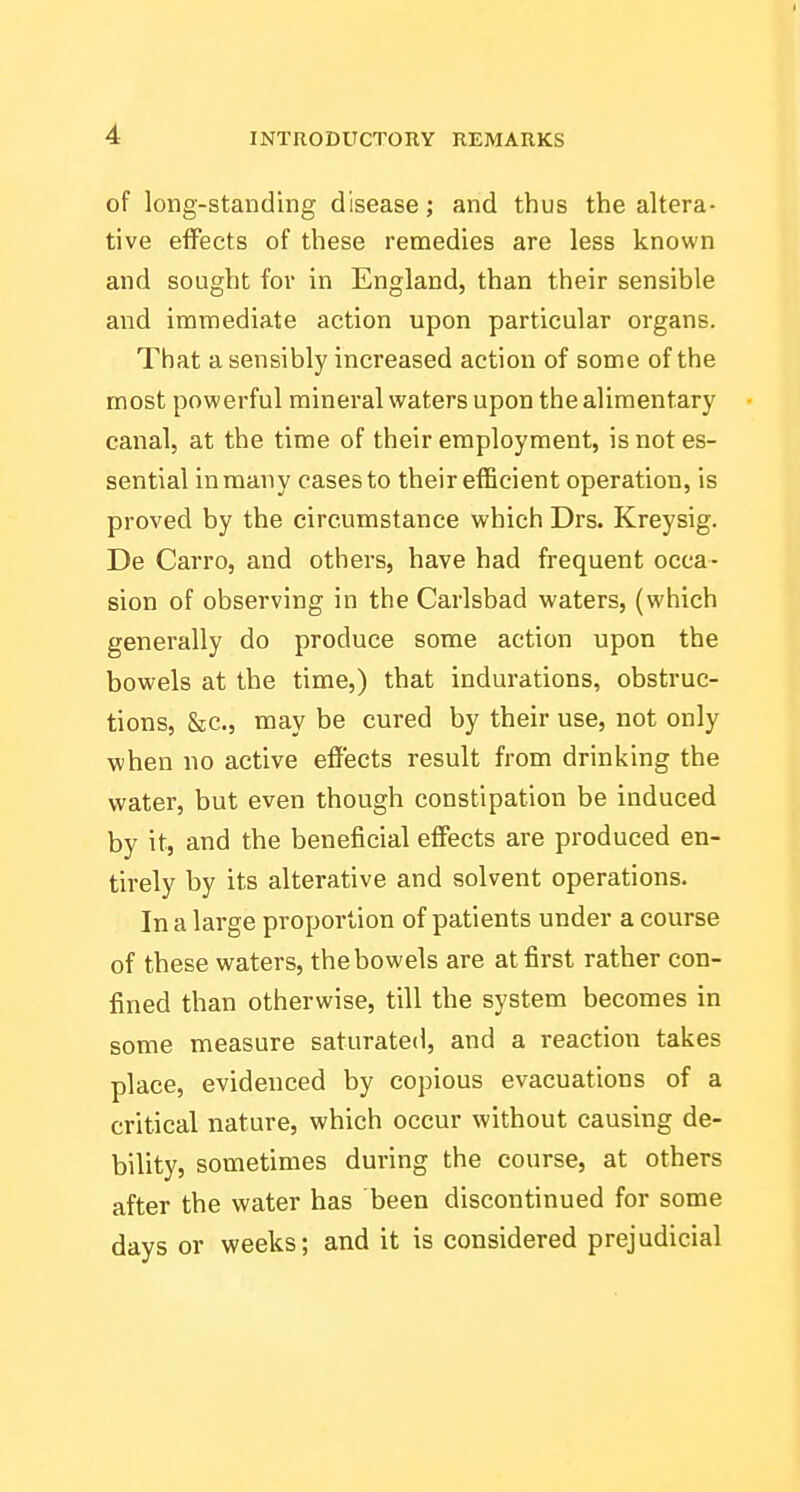 of long-standing disease; and thus the altera- tive effects of these remedies are less known and sought for in England, than their sensible and immediate action upon particular organs. That a sensibly increased action of some of the most powerful mineral waters upon the alimentary canal, at the time of their employment, is not es- sential in many cases to their efficient operation, is proved by the circumstance which Drs. Kreysig. De Carro, and others, have had frequent occa- sion of observing in the Carlsbad waters, (which generally do produce some action upon the bowels at the time,) that indurations, obstruc- tions, &;c., may be cured by their use, not only when no active effects result from drinking the water, but even though constipation be induced by it, and the beneficial effects are produced en- tirely by its alterative and solvent operations. In a large proportion of patients under a course of these waters, the bowels are at first rather con- fined than otherwise, till the system becomes in some measure saturated, and a reaction takes place, evidenced by copious evacuations of a critical nature, which occur without causing de- bility, sometimes during the course, at others after the water has been discontinued for some days or weeks; and it is considered prejudicial