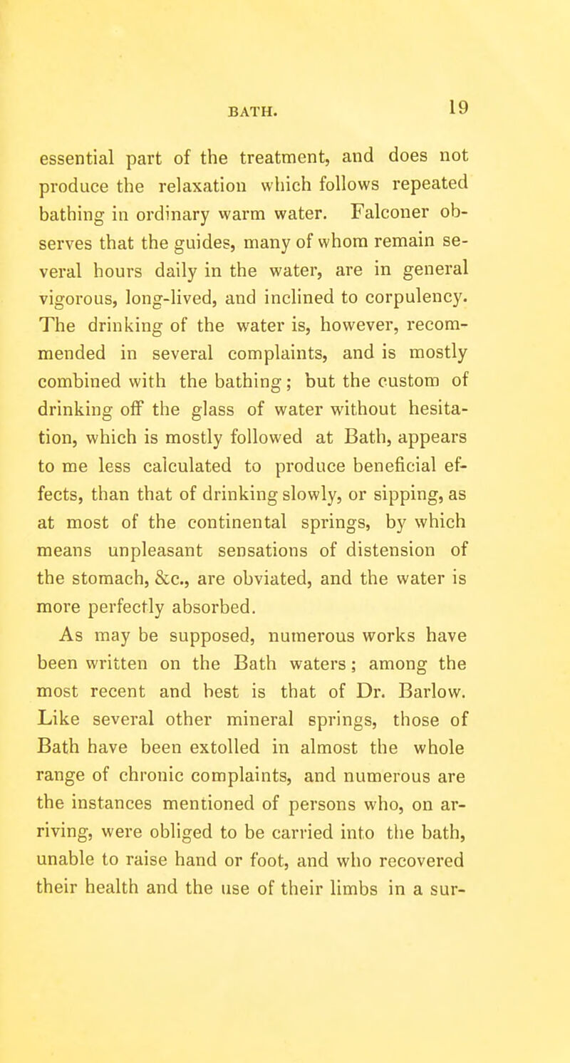 essential part of the treatment, and does not produce the relaxation which follows repeated bathing in ordinary warm water. Falconer ob- serves that the guides, many of whom remain se- veral hours daily in the water, are in general vigorous, long-lived, and inclined to corpulency. The drinking of the water is, however, recom- mended in several complaints, and is mostly combined with the bathing; but the custom of drinking off the glass of water without hesita- tion, which is mostly followed at Bath, appears to me less calculated to produce beneficial ef- fects, than that of drinking slowly, or sipping, as at most of the continental springs, by which means unpleasant sensations of distension of the stomach, &c., are obviated, and the water is more perfectly absorbed. As may be supposed, numerous works have been written on the Bath waters; among the most recent and best is that of Dr. Barlow. Like several other mineral springs, those of Bath have been extolled in almost the whole range of chronic complaints, and numerous are the instances mentioned of persons who, on ar- riving, were obliged to be carried into the bath, unable to raise hand or foot, and who recovered their health and the use of their limbs in a sur-