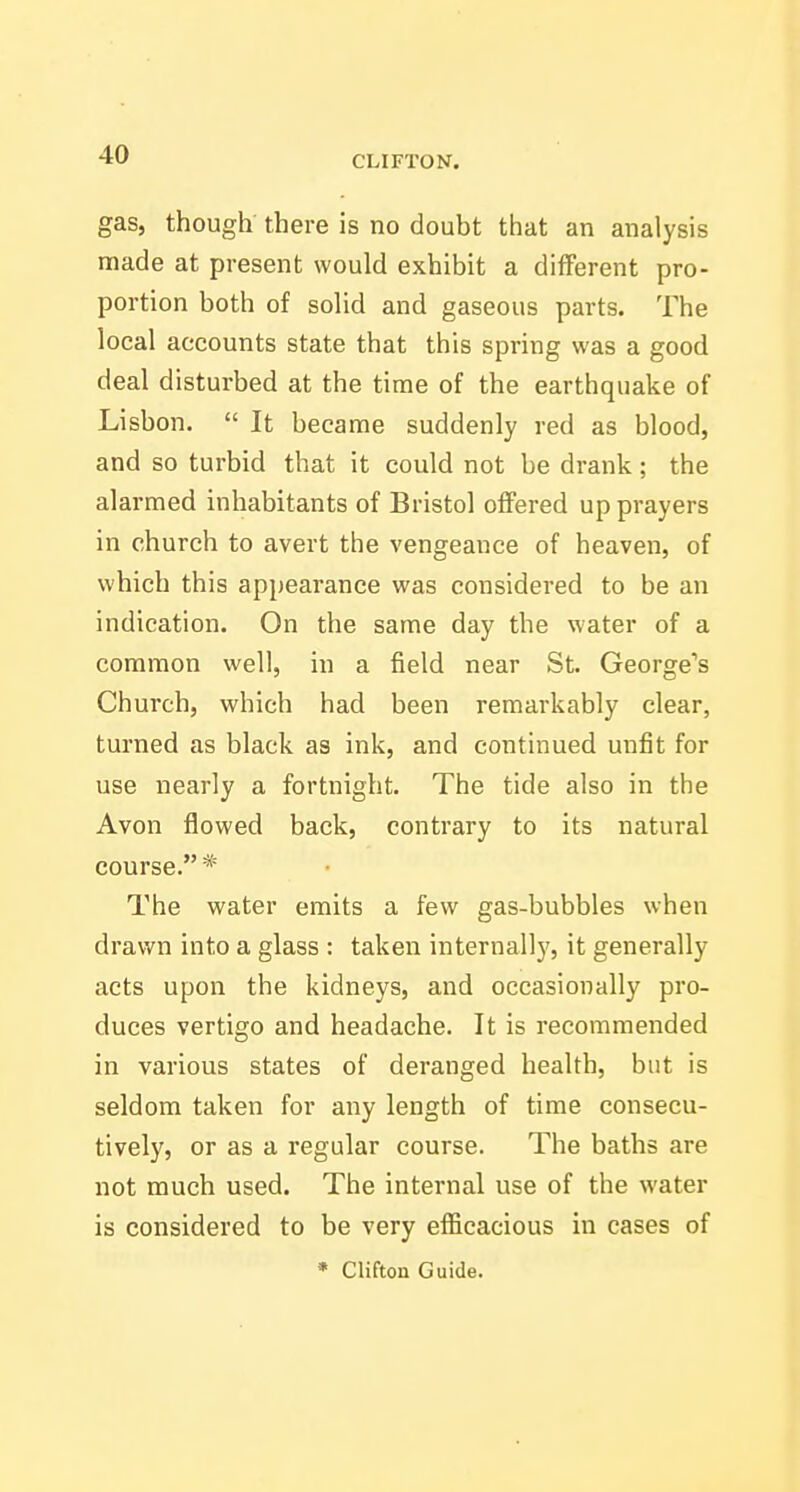 gas, though there is no doubt that an analysis made at present would exhibit a different pro- portion both of solid and gaseous parts. The local accounts state that this spring was a good deal disturbed at the time of the earthquake of Lisbon.  It became suddenly red as blood, and so turbid that it could not be drank; the alarmed inhabitants of Bristol offered up prayers in church to avert the vengeance of heaven, of which this appearance was considered to be an indication. On the same day the water of a common well, in a field near St. George's Church, which had been remarkably clear, turned as black as ink, and continued unfit for use nearly a fortnight. The tide also in the Avon flowed back, contrary to its natural course. * The water emits a few gas-bubbles when drawn into a glass : taken internall)', it generally acts upon the kidneys, and occasionally pro- duces vertigo and headache. It is recommended in various states of deranged health, but is seldom taken for any length of time consecu- tively, or as a regular course. The baths are not much used. The internal use of the water is considered to be very efficacious in cases of • Clifton Guide.