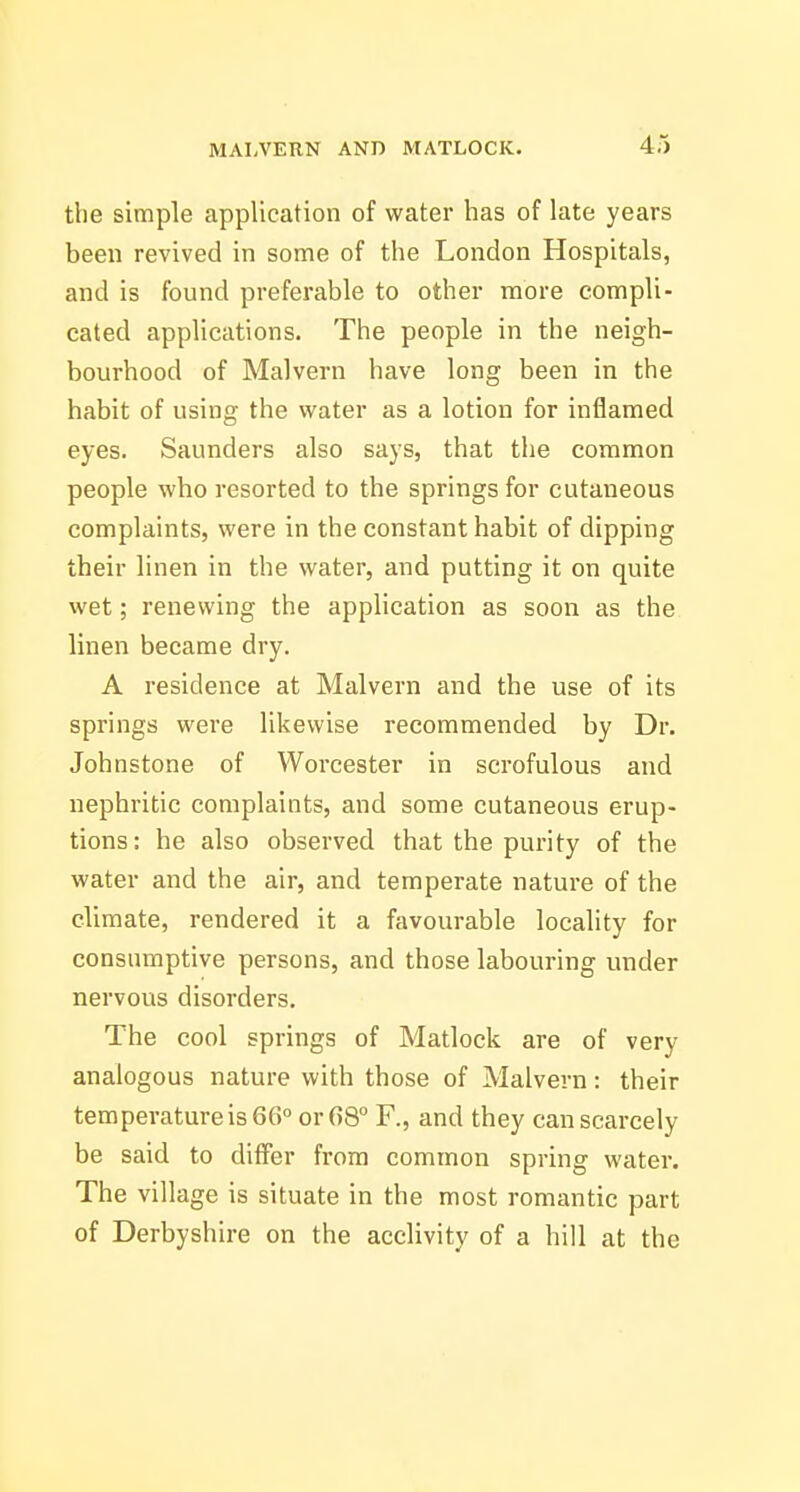 the simple application of water has of late years been revived in some of the London Hospitals, and is found preferable to other more compli- cated applications. The people in the neigh- bourhood of Malvern have long been in the habit of using the water as a lotion for inflamed eyes. Saunders also says, that the common people who resorted to the springs for cutaneous complaints, were in the constant habit of dipping their linen in the water, and putting it on quite wet; renewing the application as soon as the linen became dry. A residence at Malvern and the use of its springs were likewise recommended by Dr. Johnstone of Worcester in scrofulous and nephritic complaints, and some cutaneous erup- tions: he also observed that the purity of the water and the air, and temperate nature of the climate, rendered it a favourable locality for consumptive persons, and those labouring under nervous disorders. The cool springs of Matlock are of very analogous nature with those of Malvern: their temperature is 66° or 68° F., and they can scarcely be said to differ from common spring water. The village is situate in the most romantic part of Derbyshire on the acclivity of a hill at the