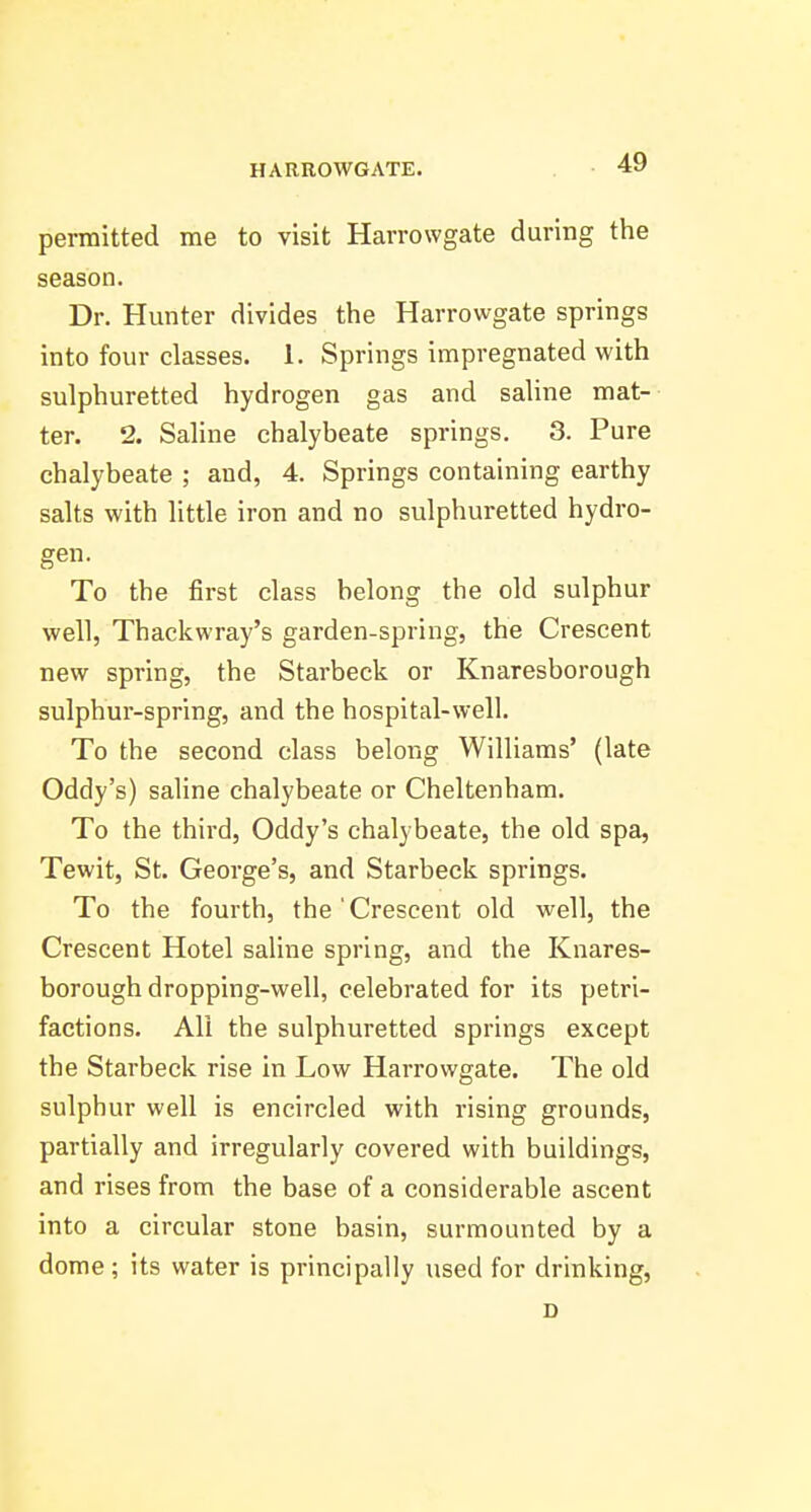 permitted me to visit Harrowgate during the season. Dr. Hunter divides the Harrowgate springs into four classes. 1. Springs impregnated with sulphuretted hydrogen gas and saline mat- ter. 2. Saline chalybeate springs. 3. Pure chalybeate ; and, 4. Springs containing earthy salts with little iron and no sulphuretted hydro- gen. To the first class belong the old sulphur well, Thackwray's garden-spring, the Crescent new spring, the Starbeck or Knaresborough sulphui-spring, and the hospital-well. To the second class belong Williams' (late Oddy's) saline chalybeate or Cheltenham. To the third, Oddy's chalybeate, the old spa, Tewit, St. George's, and Starbeck springs. To the fourth, the ' Crescent old well, the Crescent Hotel saline spring, and the Knares- borough dropping-well, celebrated for its petri- factions. All the sulphuretted springs except the Starbeck rise in Low Harrowgate. The old sulphur well is encircled with rising grounds, partially and irregularly covered with buildings, and rises from the base of a considerable ascent into a circular stone basin, surmounted by a dome; its water is principally used for drinking,