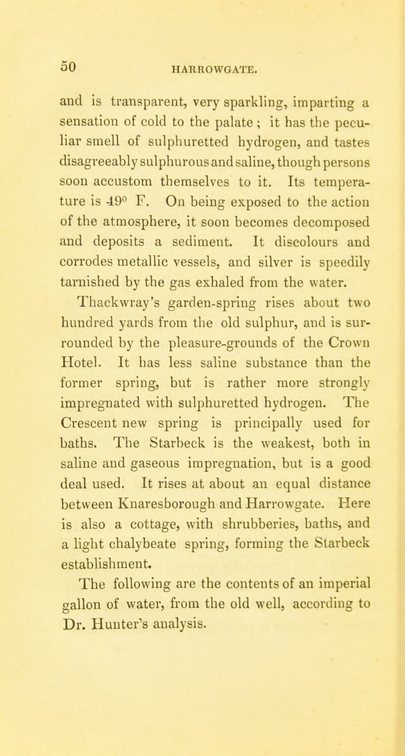 and is transparent, very sparkling, imparting a sensation of cold to the palate; it has the pecu- liar smell of sulphuretted hydrogen, and tastes disagreeably sulphurous and saline, though persons soon accustom themselves to it. Its tempera- ture is 49*^ F. On being exposed to the action of the atmosphere, it soon becomes decomposed and deposits a sediment. It discolours and corrodes metallic vessels, and silver is speedily tarnished by the gas exhaled from the water. Thackwray's garden-spring rises about two hundred yards from the old sulphur, and is sur- rounded by the pleasure-grounds of the Crown Hotel. It has less saline substance than the former spring, but is rather more strongly impregnated with sulphuretted hydrogen. The Crescent new spring is principally used for baths. The Starbeck is the weakest, both in saline and gaseous impregnation, but is a good deal used. It rises at about an equal distance between Knaresborough and Harrowgate, Here is also a cottage, with shrubberies, baths, and a light chalybeate spring, forming the Starbeck establishment. The following are the contents of an imperial gallon of water, from the old well, according to Dr. Hunter's analysis.