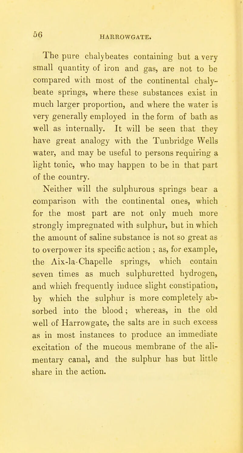 HARROWGATE. The pure chalybeates containing but a very small quantity of iron and gas, are not to be compared with most of the continental chaly- beate springs, where these substances exist in much larger proportion, and where the water is very generally employed in the form of bath as well as internally. It will be seen that they have great analogy with the Tunbridge Wells water, and may be useful to persons requiring a light tonic, who may happen to be in that part of the country. Neither will the sulphurous springs bear a comparison with the continental ones, which for the most part are not only much more strongly impregnated with sulphur, but in which the amount of saline substance is not so great as to overpower its specific action ; as, for example, the Aix-la-Chapelle springs, which contain seven times as much sulphuretted hydrogen, and which frequently induce slight constipation, by which the sulphur is more completely ab- sorbed into the blood; whereas, in the old well of Harrow-gate, the salts are in such excess as in most instances to produce an immediate excitation of the mucous membrane of the ali- mentary canal, and the sulphur has but little share in the action.