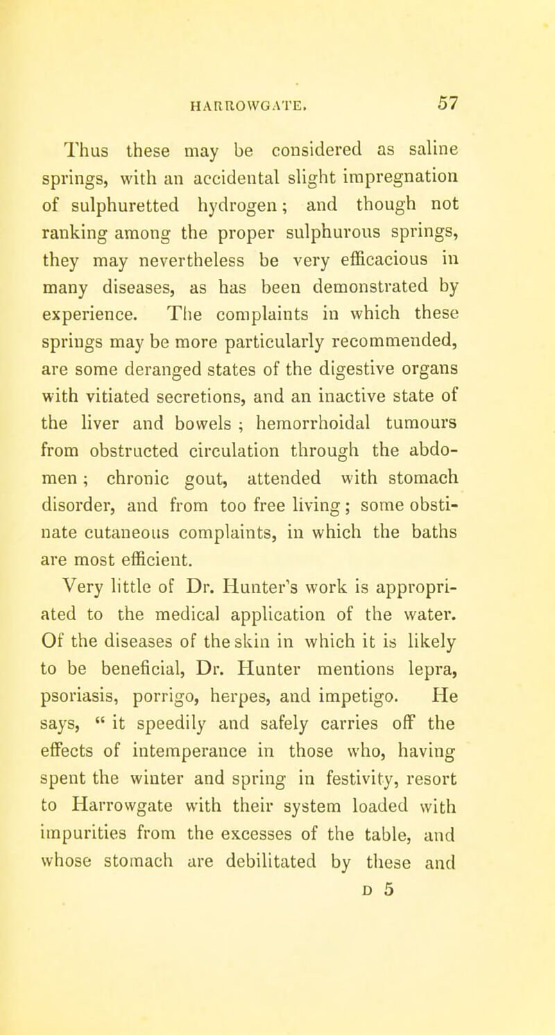 Thus these may be considered as saline springs, with an accidental sUght impregnation of sulphuretted hydrogen; and though not ranking among the proper sulphurous springs, they may nevertheless be very efficacious in many diseases, as has been demonstrated by experience. The complaints in which these springs may be more particularly recommended, are some deranged states of the digestive organs with vitiated secretions, and an inactive state of the liver and bowels ; hemorrhoidal tumours from obstructed circulation through the abdo- men ; chronic gout, attended with stomach disorder, and from too free living; some obsti- nate cutaneous complaints, in which the baths are most efficient. Very little of Dr. Hunter's work is appropri- ated to the medical application of the water. Of the diseases of the skin in which it is likely to be beneficial. Dr. Hunter mentions lepra, psoriasis, porrigo, herpes, and impetigo. He says,  it speedily and safely carries off the effects of intemperance in those who, having spent the winter and spring in festivity, resort to Harrowgate with their system loaded with impurities from the excesses of the table, and whose stomach are debilitated by these and