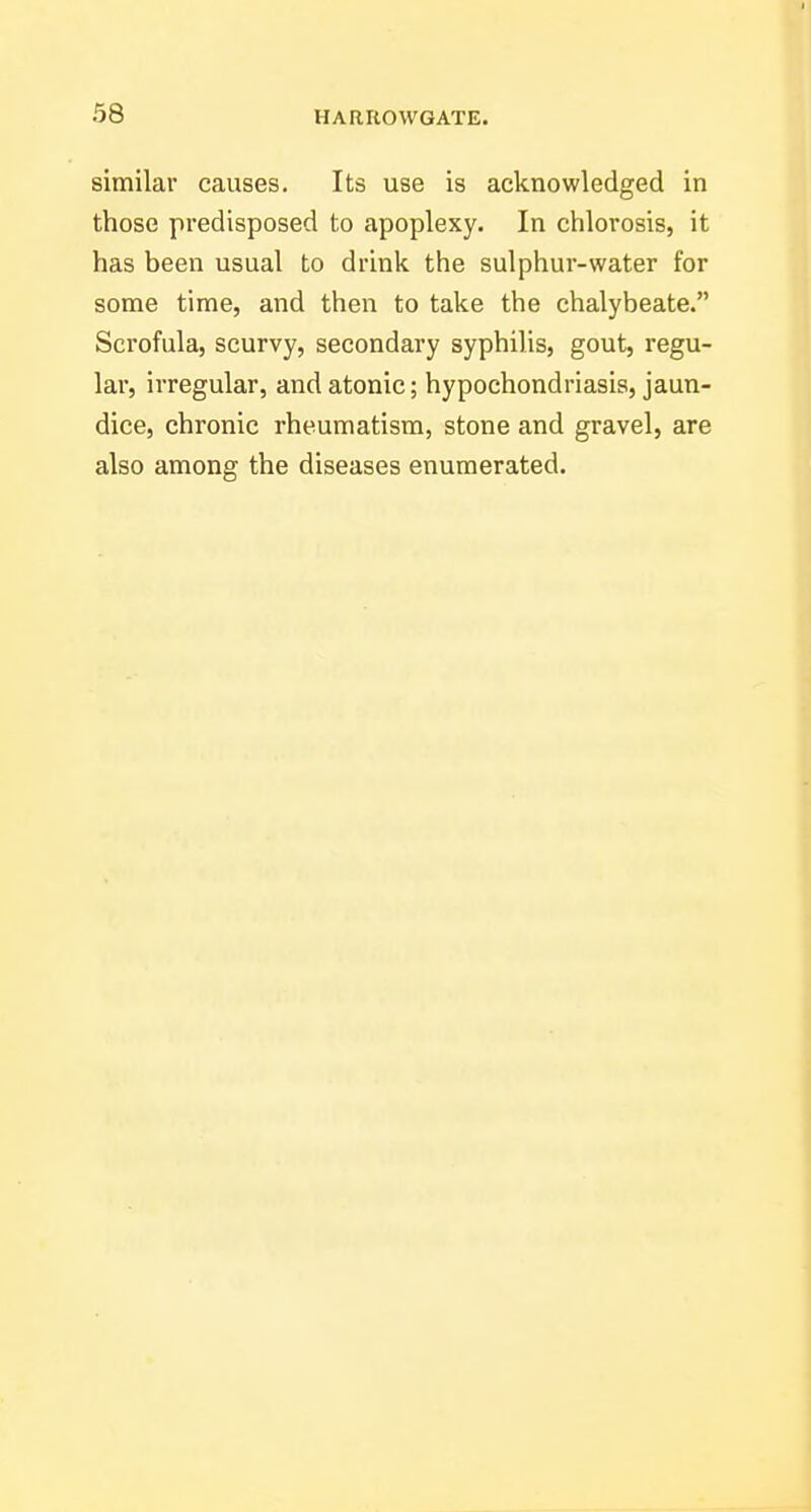 similar causes. Its use is acknowledged in those predisposed to apoplexy. In chlorosis, it has been usual to drink the sulphur-water for some time, and then to take the chalybeate. Scrofula, scurvy, secondary syphilis, gout, regu- lar, irregular, and atonic; hypochondriasis, jaun- dice, chronic rheumatism, stone and gravel, are also among the diseases enumerated.