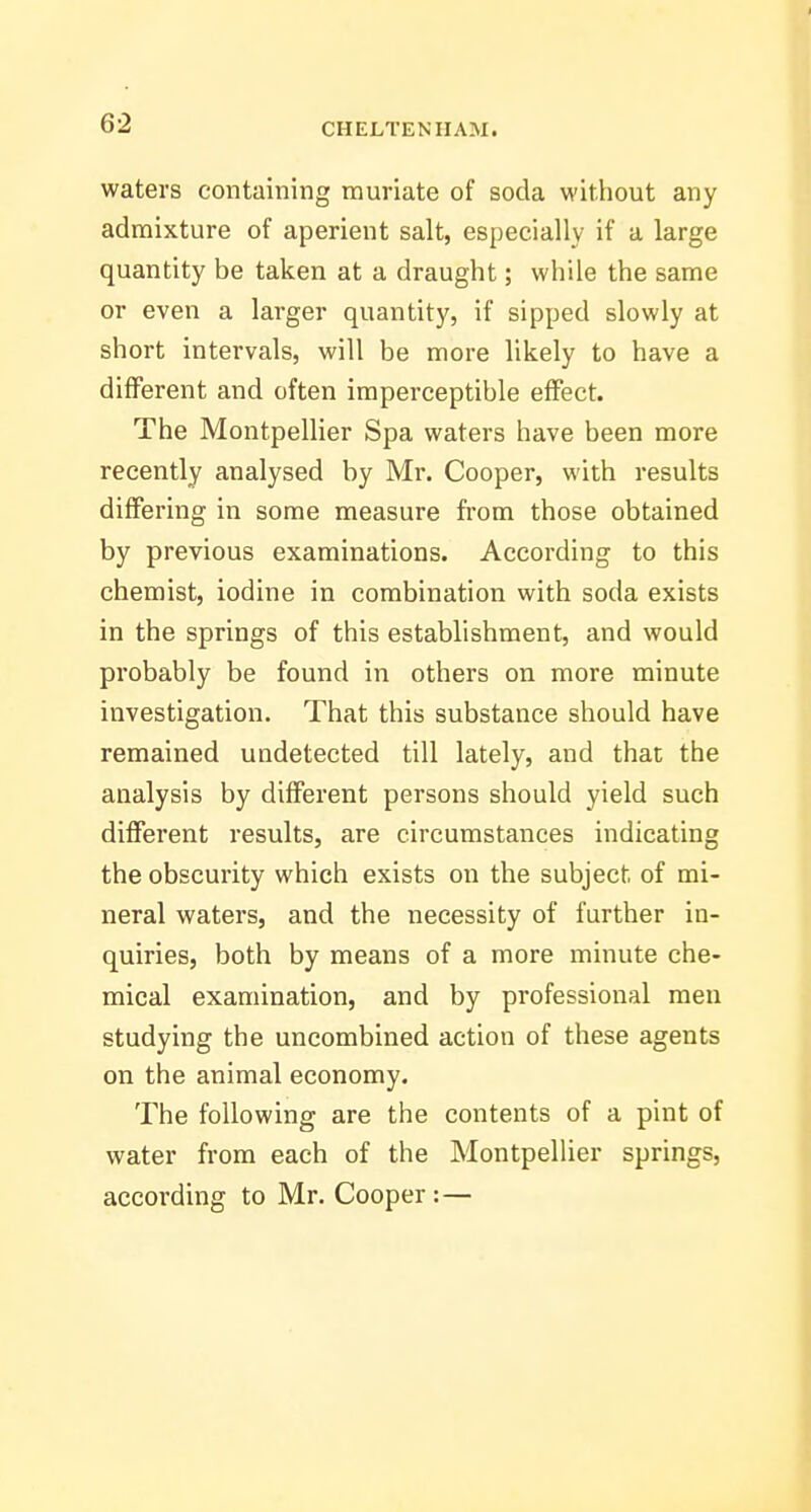 waters containing muriate of soda without any admixture of aperient salt, especially if a large quantity be taken at a draught; while the same or even a larger quantity, if sipped slowly at short intervals, will be more likely to have a different and often imperceptible effect. The Montpellier Spa waters have been more recently analysed by Mr. Cooper, with results differing in some measure from those obtained by previous examinations. According to this chemist, iodine in combination with soda exists in the springs of this establishment, and would probably be found in others on more minute investigation. That this substance should have remained undetected till lately, and that the analysis by different persons should yield such different results, are circumstances indicating the obscurity which exists on the subject of mi- neral waters, and the necessity of further in- quiries, both by means of a more minute che- mical examination, and by professional men studying the uncombined action of these agents on the animal economy. The following are the contents of a pint of water from each of the Montpellier springs, according to Mr. Cooper:—