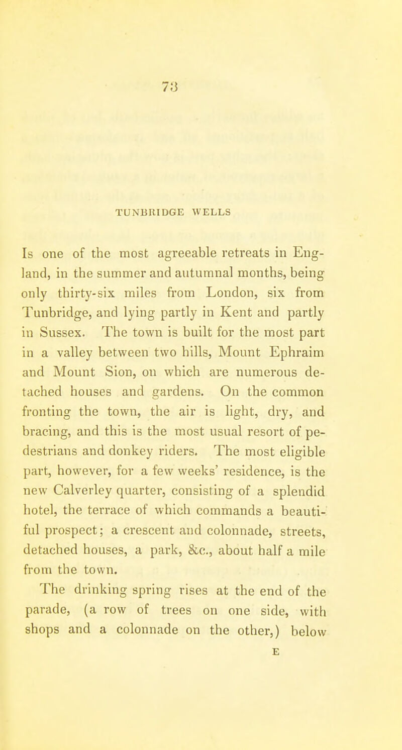 7;3 TUNBRIDGE WELLS Is one of the most agreeable retreats in Eng- land, in the summer and autumnal months, being only thirty-six miles from London, six from Tunbridge, and lying partly in Kent and partly in Sussex. The town is built for the most part in a valley between two hills, Mount Ephraim and Mount Sion, on which are numerous de- tached houses and gardens. On the common fronting the town, the air is light, dry, and bracing, and this is the most usual resort of pe- destrians and donkey riders. The most eligible part, however, for a few weeks' residence, is the new Calverley quarter, consisting of a splendid hotel, the terrace of which commands a beauti- ful prospect; a crescent and colonnade, streets, detached houses, a park, &c., about half a mile from the town. The drinking spring rises at the end of the parade, (a row of trees on one side, with shops and a colonnade on the other,) below £