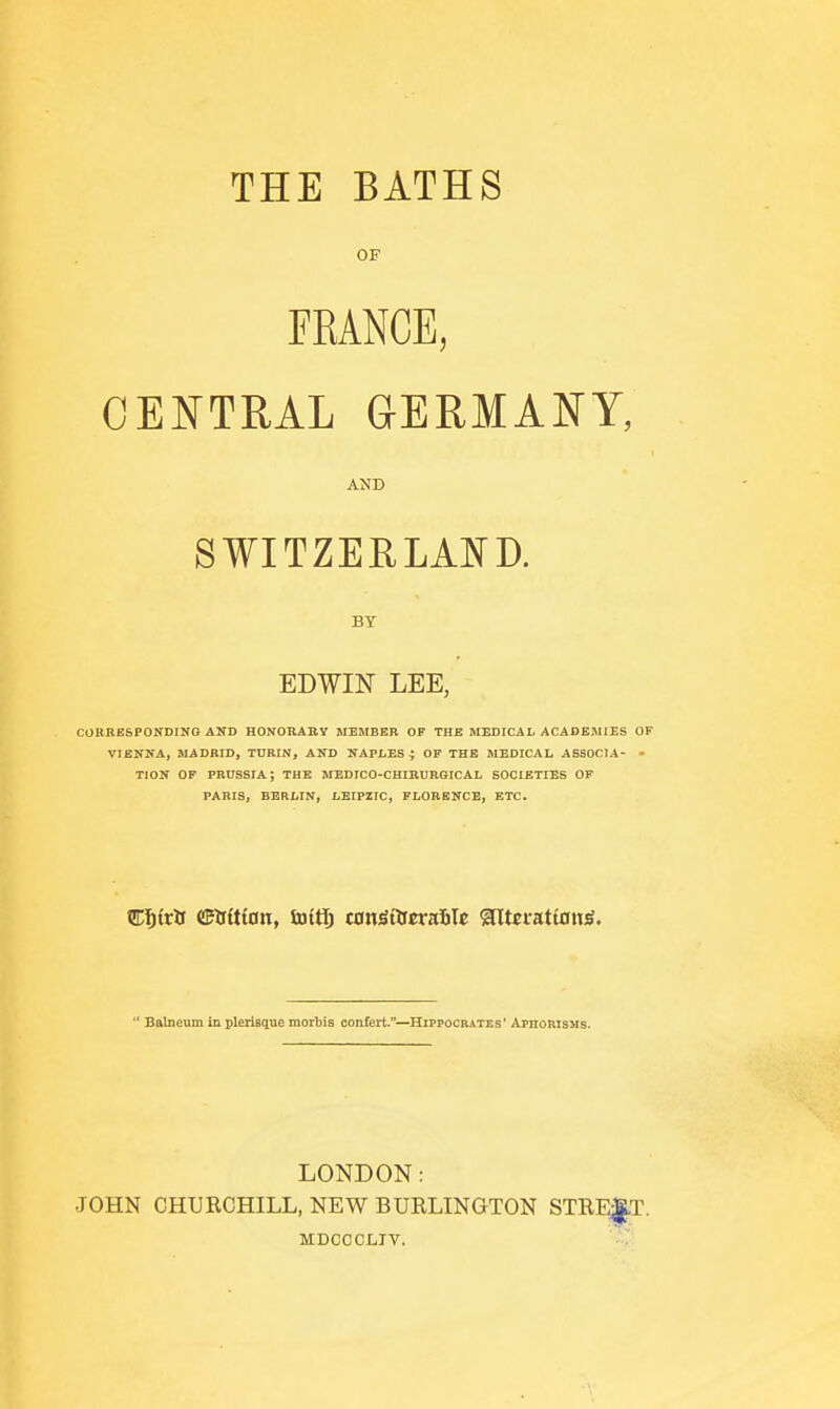 THE BATHS OF FRANCE, CENTRAL GERMANY, AND SWITZEELAI^D. BY EDWIN LEE, CORRESPONDING AND HONORAIly MEMBER OF THE MEDICAL ACADEMIES OF VIENNA, MADRID, TURIN, AND NAPLES ; OF THE MEDICAL ASSOCIA- - TION OF PRUSSIA; THE MEDICO-CHIRURGICAL SOCIETIES OF PARIS, BERLIN, LEIPZIG, FLORENCE, ETC.  Balneum in pleiisciue morbis confert.—Hippocrates' Aphorisms. LONDON: JOHN CHURCHILL, NEW BURLINGTON STREET. MDCCCLTV.