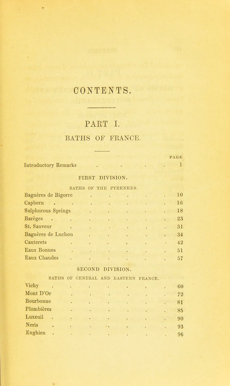 CONTENTS. PART I. BATHS OF FEANCE. PAGE Introductory Remarks . . . . 1 FIRST DIVISION. BATHS OF THE PYEENEES. Bagneres de Bigoire ..... 10 Capbern . . . . . . .16 Sulpliurous Springs . . . . .18 Bareges ....... 2.3 St. Sauveur . . .... 31 Bagneres de Luchon . . . . .34 Cauterets ..... -42 Eaux Bonnes ...... 51 Eaux Chaudes ..... .57 SECOND DIVISION. BATHS OF CENTRAL AND EASTERN FRANCE. Vichy ....... 60 MontD'Or ...... 72 Bourbonne . . . . . .81 Plombieres 85 Luxeuil 90 Neris . . . . , . .93 Enghien gg