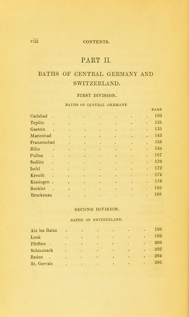 PART 11. BATHS OF CENTRAL GERMANY AND SWITZERLAND. FIRST DIVISION. BATHS OF OENTRAL GERMANY. PAGE Carlsbad 103 Teplitz ....... 125 Gastein . ...... 135 Marienbad .... . . 145 Franzensbad . . . . . .158 Biliu ...... .164 Pullna . ...... 167 SedUtz 170 IscM 172 Kreuth ....... 174 Kissingen . . • • • • .176 Bocklet ....... 185 Bruckenau . . . • • .188 SECOND DIVISION. BATHS OF SWITZERLAND. Aix les Baias 190 Leuk 196 Pfeffers ....... 200 Schinznack ...... 202 Baden ....... 204 St. Gervais ...... 206