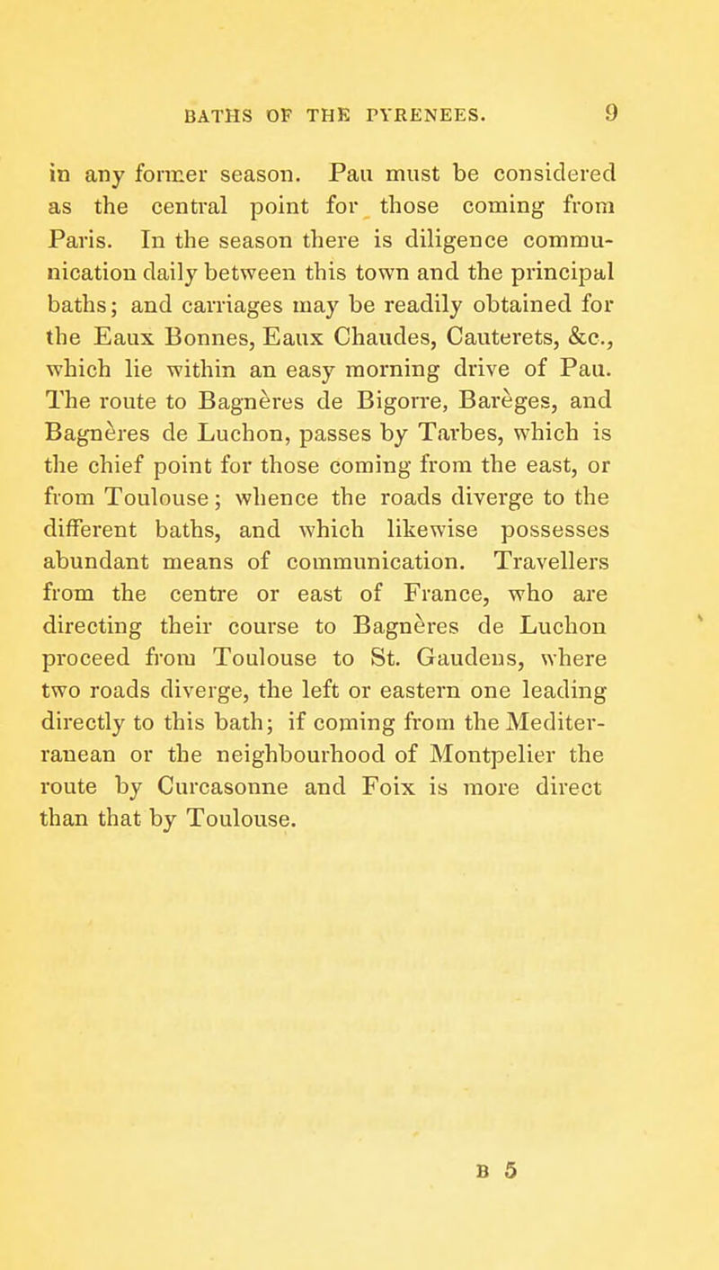 in any former season. Pan must be considered as the central point for those coming from Paris. In the season there is diligence commu- nication daily between this town and the principal baths; and carriages may be readily obtained for the Eaux Bonnes, Eaux Chaudes, Cauterets, &c., which lie within an easy morning drive of Pau. The route to Bagneres de Bigorre, Bareges, and Bagn^res de Luchon, passes by Tarbes, which is the chief point for those coming from the east, or from Toulouse; whence the roads diverge to the different baths, and which likewise possesses abundant means of communication. Travellers from the centre or east of France, who are directing their course to Bagneres de Luchon proceed from Toulouse to St. Gaudeus, where two roads diverge, the left or eastern one leading directly to this bath; if coming from the Mediter- ranean or the neighbourhood of Montpelier the route by Curcasonne and Foix is more direct than that by Toulouse.