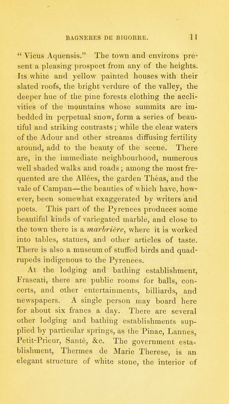  Vicus Aquensis. The town and environs pre- sent a pleasing prospect from any of the heights. Its white and yellow painted houses with their slated roofs, the bright verdure of the valley, the deeper hue of the pine forests clothing the accli- vities of the mountains whose summits are im- bedded in perpetual snow, form a series of beau- tiful and striking contrasts; while the clear waters of the Adour and other streams dilfusing fertility around, add to the beauty of the scene. There are, in the immediate neighbourhood, numerous well shaded walks and roads ; among the most fi'e- quented are the AUees, the garden Theas, and the vale of Campan—the beauties of which have, how- ever, been somewhat exaggerated by writers and poets. This part of the Pj'renees produces some beautiful kinds of variegated marble, and close to the town there is a marhriere, where it is worked into tables, statues, and other articles of taste. There is also a museum of stuffed birds and quad- rupeds indigenous to the Pyrenees. At the lodging and bathing establishment, Frascati, there are public rooms for balls, con- certs, and other entertainments, billiards, and newspapers. A single person may board here for about six francs a day. There are several other lodging and bathing establishments sup- plied by particular springs, as the Pinac, Lannes, Petit-Prieur, Sante, &c. The government esta- blishment, Thermes de Marie Therese, is an elegant structure of white stone, the interior of