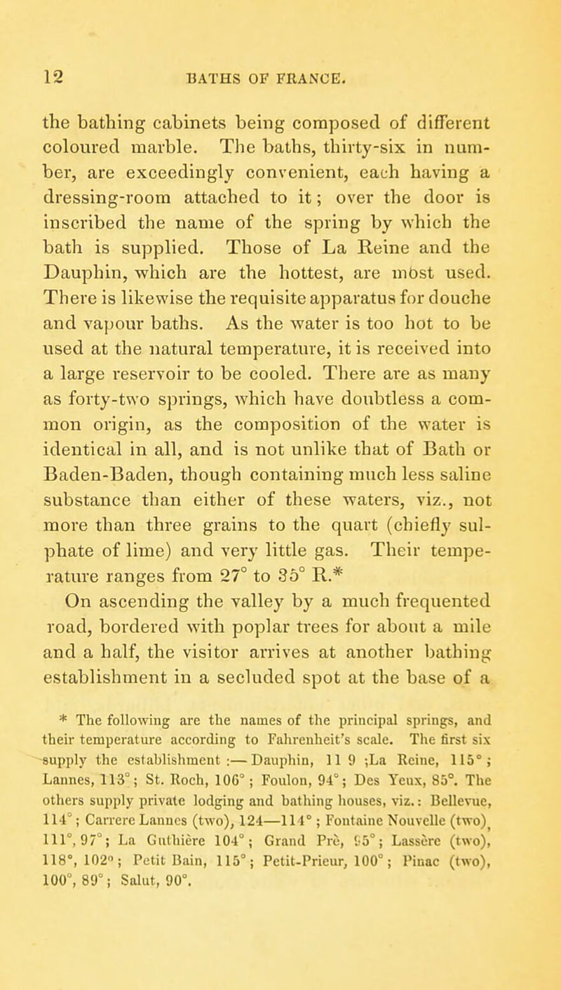 the bathing cabinets being composed of different coloured marble. The baths, thirty-six in num- ber, are exceedingly convenient, each having a dressing-room attached to it; over the door is inscribed the name of the spring by which the bath is supplied. Those of La Reine and the Dauphin, which are the hottest, are most used. There is likewise the requisite apparatus for douche and vapour baths. As the water is too hot to be used at the natural temperature, it is received into a large reservoir to be cooled. There are as many as forty-two springs, which have doubtless a com- mon origin, as the composition of the water is identical in all, and is not unlike that of Bath or Baden-Baden, though containing much less saline substance than either of these waters, viz., not more than three grains to the quart (chiefly sul- phate of lime) and very little gas. Their tempe- rature ranges from 27° to 36° R.* On ascending the valley by a much frequented road, bordered with poplar trees for about a mile and a half, the visitor arrives at another bathing establishment in a secluded spot at the base of a * The following are tlie names of the principal springs, and their temperature according to Fahrenheit's scale. The first six -supply the establishment:—Dauphin, 11 9 ;La Reiue, 115°; Lannes, 113°; St. Roch, 106°; Foulon, 94°; Des Yeux, 85°. The others supply private lodging and bathing houses, viz.: Bellevue, 114°; Carrere Lannes (two), 124—114° ; Fontaine NouvcUe (two)^ 111°, 97°; La Guthiere 104°; Grand Pre, '^5°; Lassorc (two)i 118°, 102; Petit Bain, 115°; Petit-Pricur, 100°; Pinac (two), 100°, 89°; Salut, 90°.