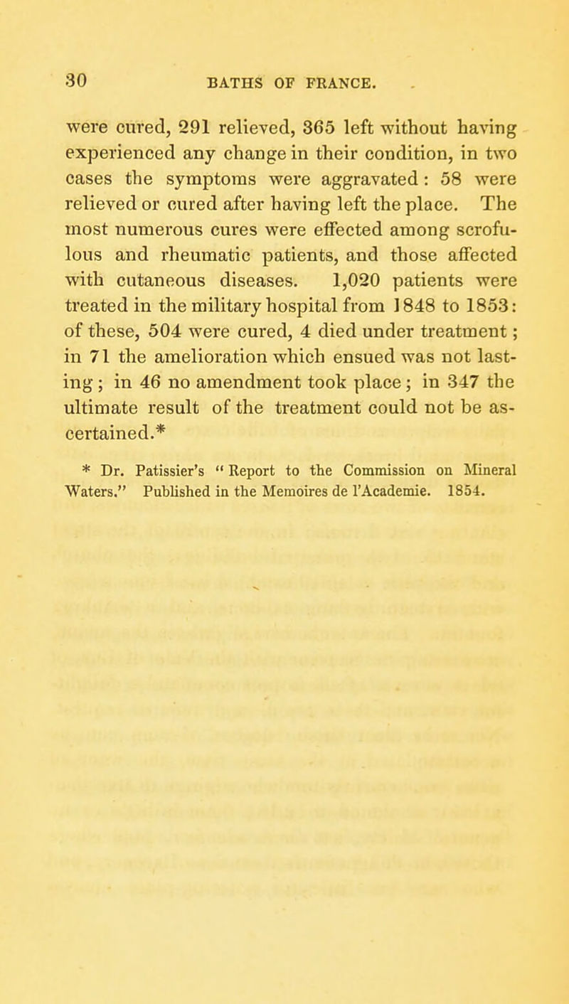 were cured, 291 relieved, 365 left without having experienced any change in their condition, in two cases the symptoms were aggravated: 58 were relieved or cured after having left the place. The most numerous cures were effected among scrofu- lous and rheumatic patients, and those affected with cutaneous diseases. 1,020 patients were treated in the military hospital from 1848 to 1853: of these, 504 were cured, 4 died under treatment; in 71 the amelioration which ensued was not last- ing ; in 46 no amendment took place; in 347 the ultimate result of the treatment could not be as- certained.* * Dr. Patissier's  Report to the Commission on Mineral Waters. Published in the Memoires de 1'Academic. 1854.