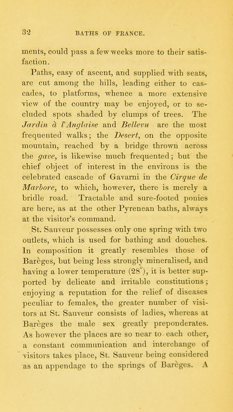 3-2 ments, could pass afewweelcs more to their satis- faction. Paths, easy of ascent, and supplied with seats, are cut among the hills, leading either to cas- cades, to platforms, whence a more extensive view of the country may be enjoyed, or to se- cluded spots shaded by clumps of trees. The Jar din a VAnglaise and Bellevu are the most frequented walks; the Desert, on the opposite mountain, reached by a bridge thrown across the gave, is likewise much frequented; but the chief object of interest in the environs is the celebrated cascade of Gavami in the Cirque de Marbore, to which, however, there is merely a bridle road. Tractable and sure-footed ponies are here, as at the other Pyrenean baths, always at the visitor's command. St. Sauveur possesses only one spring with two outlets, which is used for bathing and douches. In composition it greatly resembles those of Bareges, but being less strongly mineralised, and having a lower temperature (28°), it is better sup- ported by delicate and irritable constitutions; enjoying a reputation for the relief of diseases peculiar to females, the greater number of visi- tors at St, Sauveur consists of ladies, whereas at Bareges the male sex greatly preponderates. As however the places are so near to each other, a constant communication and interchange of visitors takes place, St. Sauveur being considered as an appendage to the springs of Bareges. A