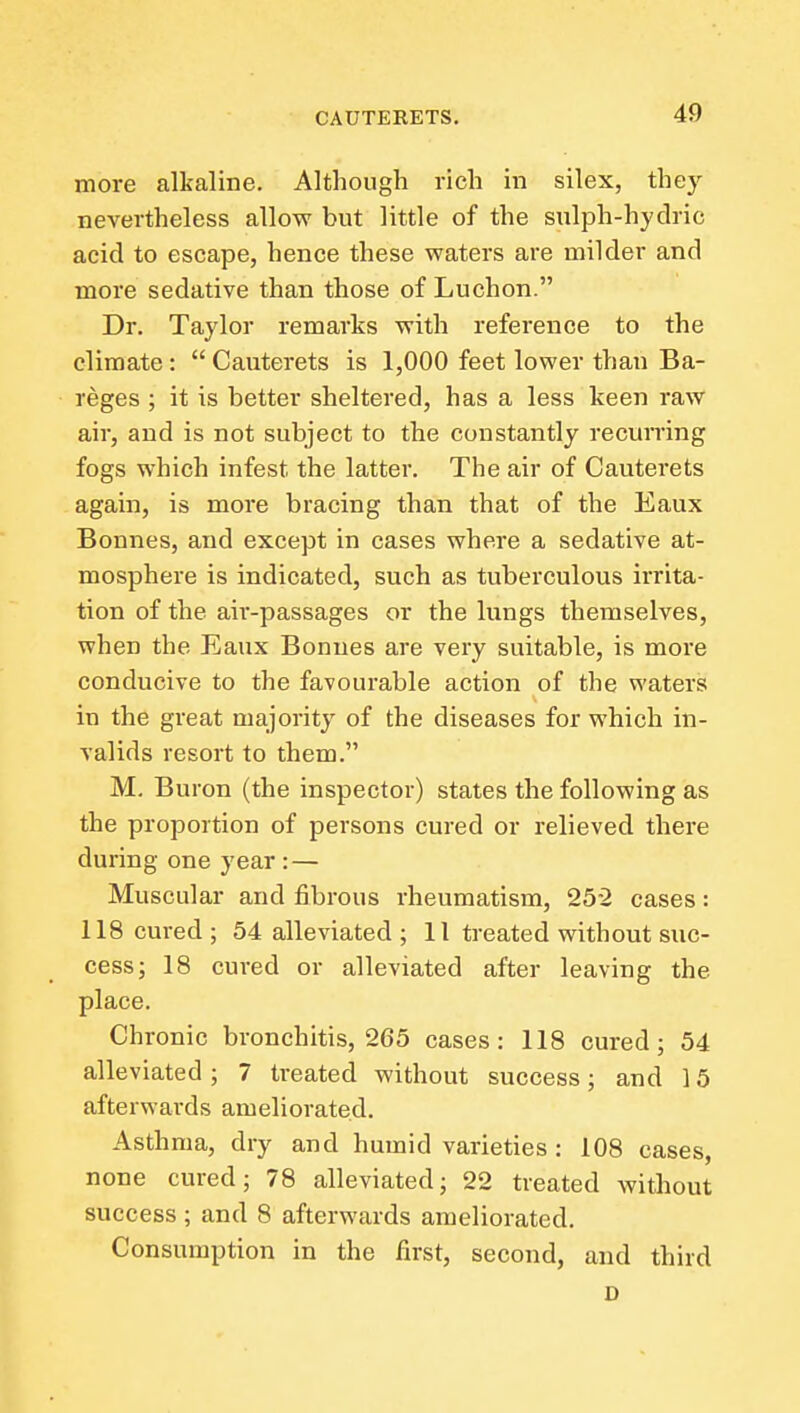 more alkaline. Although rich in silex, they nevertheless allow but little of the sulph-hydric acid to escape, hence these waters are milder and more sedative than those of Luchon. Dr. Taylor remarks with reference to the climate:  Cauterets is 1,000 feet lower than Ba- reges ; it is better sheltered, has a less keen raw air, and is not subject to the constantly recurring fogs which infest the latter. The air of Cauterets again, is more bracing than that of the Eaux Bonnes, and except in cases where a sedative at- mosphere is indicated, such as tuberculous irrita- tion of the air-passages or the lungs themselves, when the Eaux Bonnes are very suitable, is more conducive to the favourable action of the waters in the great majority of the diseases for which in- valids resort to them. M. Buron (the inspector) states the following as the proportion of persons cured or relieved there during one year : — Muscular and fibrous rheumatism, 25-2 cases: 118 cured ; 54 alleviated ; 11 treated without suc- cess; 18 cured or alleviated after leaving the place. Chronic bronchitis, 265 cases: 118 cured; 54 alleviated ; 7 treated without success; and 15 afterwards ameliorated. Asthma, dry and humid varieties: 108 cases, none cured; 78 alleviated; 22 treated without success ; and 8 afterwards ameliorated. Consumption in the first, second, and third D