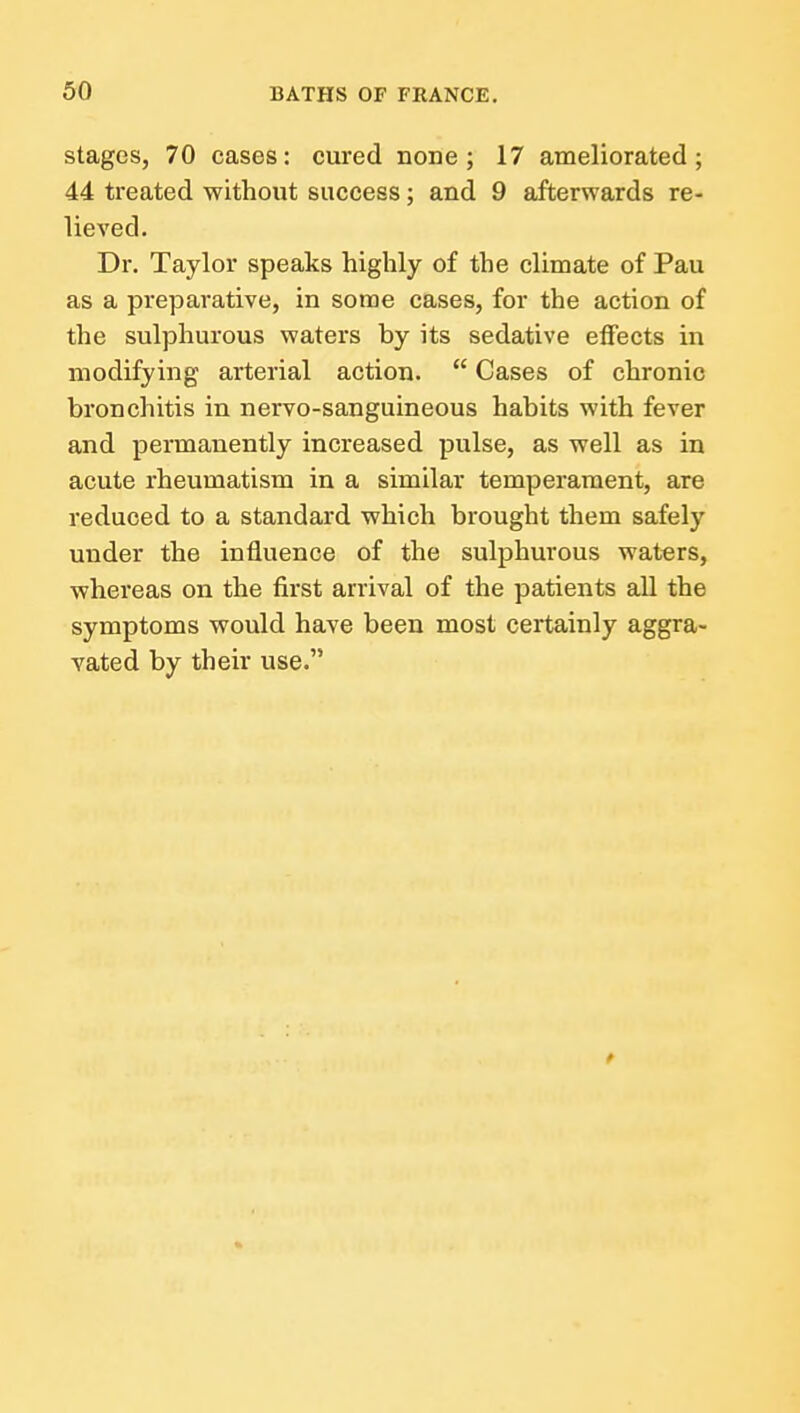 stages, 70 cases: cured none; 17 ameliorated; 44 treated without success; and 9 afterwards re- lieved. Dr. Taylor speaks highly of the climate of Pau as a preparative, in some cases, for the action of the sulphurous waters by its sedative eflfects in modifying arterial action.  Cases of chronic bronchitis in nervo-sanguineous habits with fever and permanently increased pulse, as well as in acute rheumatism in a similar temperament, are reduced to a standard which brought them safely under the influence of the sulphurous waters, whereas on the first arrival of the patients aU the symptoms would have been most certainly aggra- vated by their use.