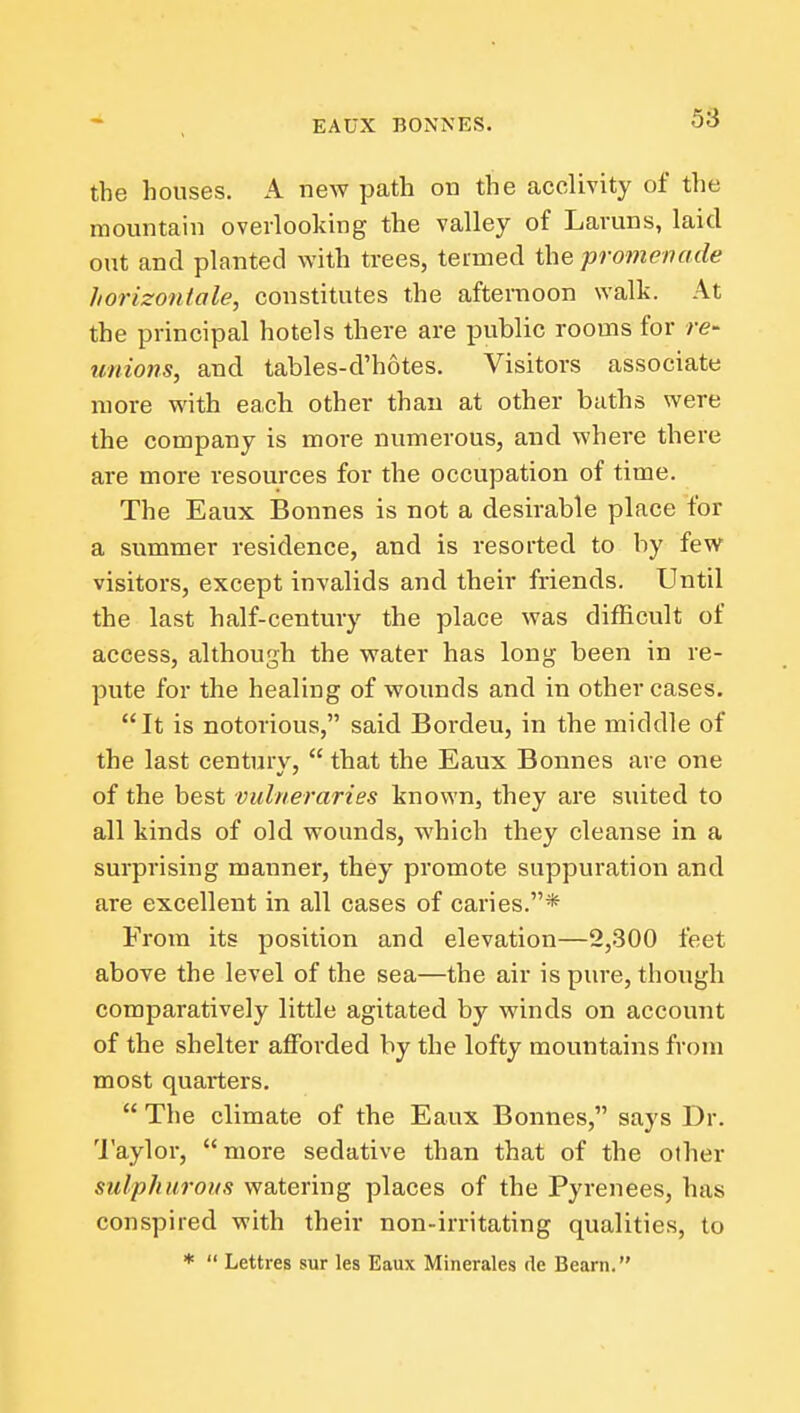 the houses. A new path on the acclivity of the mountain overlooking the valley of Laruns, laid out and planted with trees, termed the promenade horizontale, constitutes the afternoon walk. At the principal hotels there are public rooms for re- unions, and tables-d'hotes. Visitors associate more with each other than at other baths were the company is more numerous, and where there are more resources for the occupation of time. The Eaux Bonnes is not a desirable place for a summer residence, and is resorted to by few visitors, except invalids and their friends. Until the last half-century the place was difficult of access, although the water has long been in re- pute for the healing of wounds and in other cases. It is notorious, said Bordeu, in the middle of the last centurv,  that the Eaux Bonnes are one of the best vidneraries known, they are suited to all kinds of old wounds, which they cleanse in a surprising manner, they promote suppuration and are excellent in all cases of caries.* From its position and elevation—2,300 feet above the level of the sea—the air is pure, though comparatively little agitated by winds on account of the shelter afforded by the lofty mountains from most quarters.  The climate of the Eaux Bonnes, says Dr. 'I'aylor, more sedative than that of the other sulphurous watering places of the Pyrenees, has conspired with their non-irritating qualities, to *  Lettres sur les Eaux Minerales de Beam.