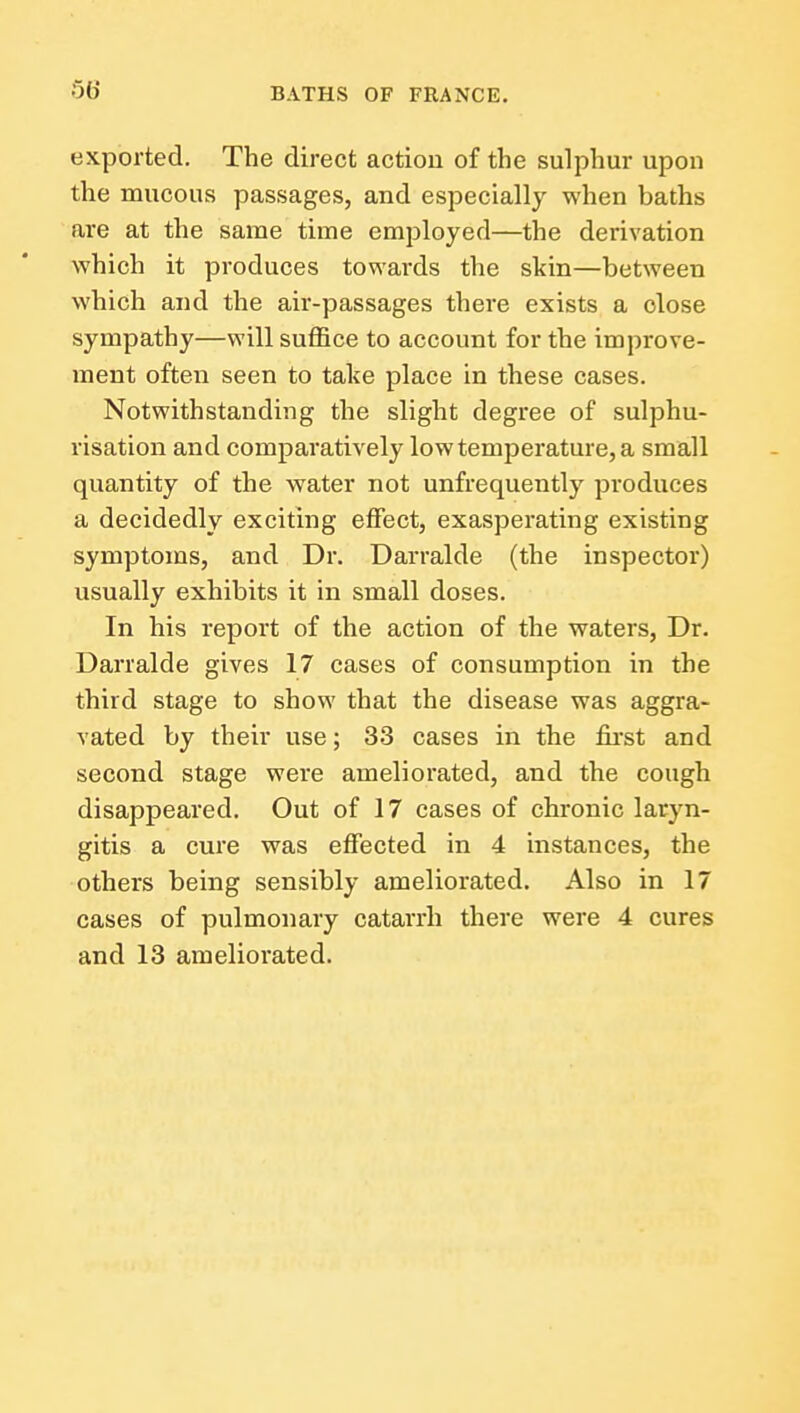 exported. The direct action of the sulphur upon the mucous passages, and especially when baths are at the same time employed—the derivation which it produces towards the skin—between which and the air-passages there exists a close sympathy—will suffice to account for the improve- ment often seen to take place in these cases. Notwithstanding the slight degree of sulphu- risation and comparatively low temperature, a small quantity of the water not unfrequently produces a decidedly exciting effect, exasperating existing symptoms, and Dr. Darralde (the inspector) usually exhibits it in small doses. In his report of the action of the waters, Dr. Darralde gives 17 cases of consumption in the third stage to show that the disease was aggra- vated by their use; 33 cases in the fii'st and second stage were ameliorated, and the cough disappeared. Out of 17 eases of chronic laryn- gitis a cure was effected in 4 instances, the others being sensibly ameliorated. Also in 17 cases of pulmonary catarrh there were 4 cures and 13 ameliorated.