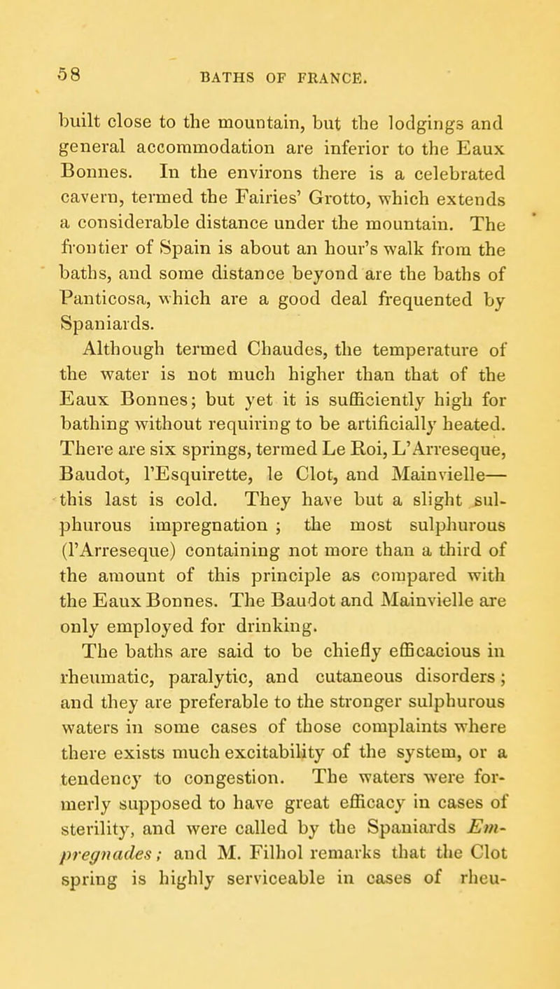 built close to the mountain, but the lodgings and general accommodation are inferior to the Eaux Bonnes. In the environs there is a celebrated cavern, termed the Fairies' Grotto, which extends a considerable distance under the mountain. The fi'ontier of Spain is about an hour's walk from the baths, and. some distance beyond are the baths of Panticosa, which are a good deal frequented by Spaniards. Although termed Chaudes, the temperature of the water is not much higher than that of the Eaux Bonnes; but yet it is sufficiently high for bathing without requiring to be artificially heated. There are six springs, termed Le Roi, L'Arreseque, Baudot, I'Esquirette, le Clot, and Mainvielle— this last is cold. They have but a slight sul- phurous impregnation ; the most sulphurous (I'Arreseque) containing not more than a third of the amount of this principle as compared with the Eaux Bonnes. The Baudot and Mainvielle are only employed for drinking. The baths are said to be chiefly efficacious in rheumatic, paralytic, and cutaneous disorders; and they are preferable to the stronger sulphurous waters in some cases of those complaints where there exists much excitability of the system, or a tendency to congestion. The waters were for- merly supposed to have great efficacy in cases of sterility, and were called by the Spaniards Em- pregnades; and M. Filhol remarks that the Clot spring is highly serviceable in cases of rheu-