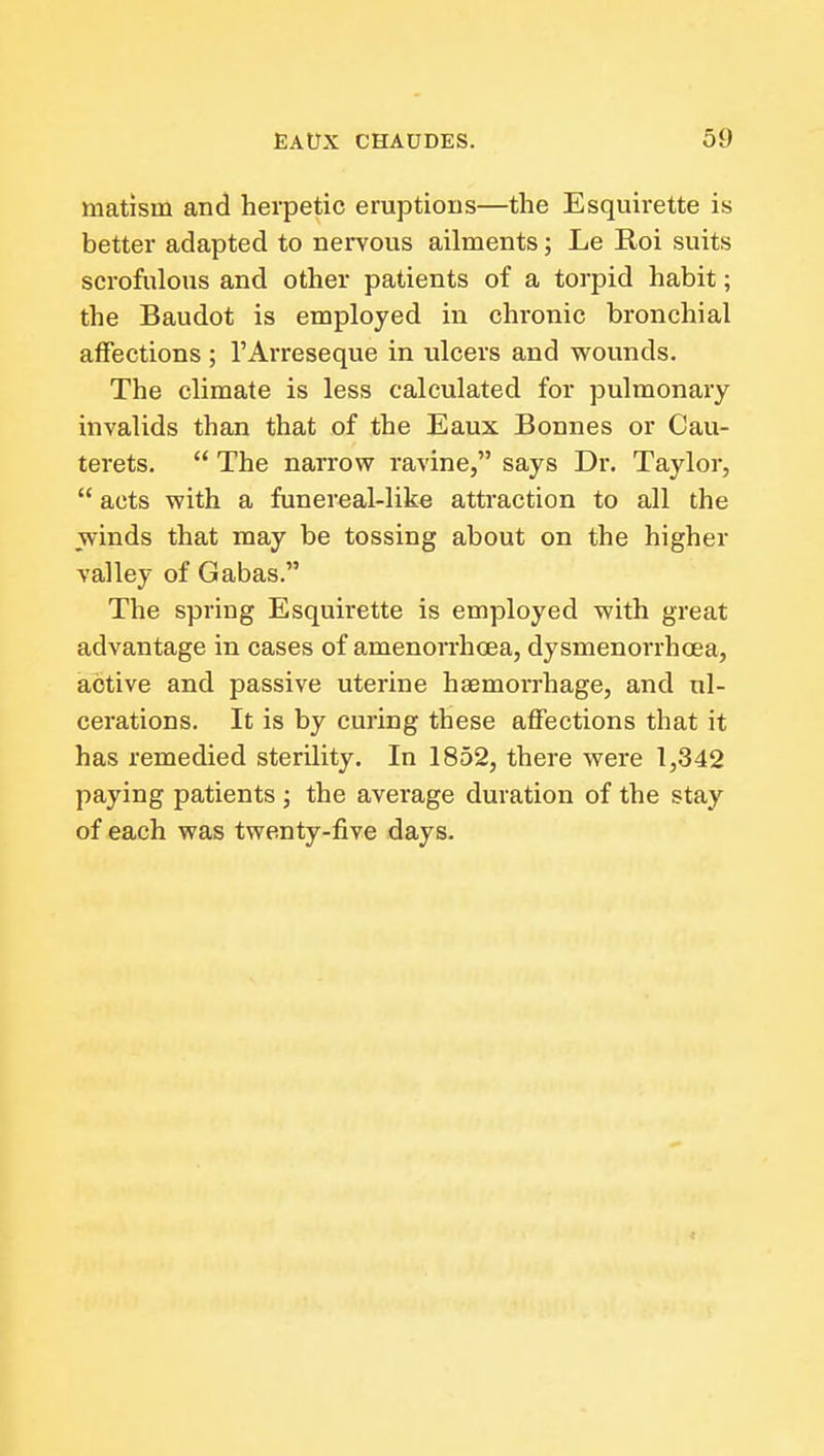 matism and herpetic eruptions—the Esquirette is better adapted to nervous ailments; Le Roi suits scrofulous and other patients of a torpid habit; the Baudot is employed in chronic bronchial affections ; I'Arreseque in ulcers and wounds. The climate is less calculated for pulmonary invalids than that of the Eaux Bonnes or Cau- terets.  The narrow ravine, says Dr. Taylor,  acts with a funereal-like attraction to all the winds that may be tossing about on the higher valley of Gabas. The spring Esquirette is employed with great advantage in cases of amenorrhoea, dysmenorrhcea, active and passive uterine haemorrhage, and ul- cerations. It is by curing these affections that it has remedied sterility. In 1852, there were 1,342 paying patients ; the average duration of the stay of each was twenty-five days.