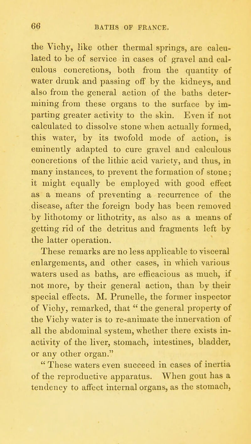 the Vichy, like other thermal springs, are calcu- lated to be of service in cases of gravel and cal- culous concretions, both from the quantity of water drunk and passing off by the kidneys, and also from the general action of the baths deter- mining from these organs to the surface by im- parting greater activity to the skin. Even if not calculated to dissolve stone when actually formed, this vi^ater, by its twofold mode of action, is eminently adapted to cure gravel and calculous concretions of the lithic acid variety, and thus, in many instances, to prevent the formation of stone; it might equally be employed with good effect as a means of preventing a recurrence of the disease, after the foreign body has been removed by lithotomy or lithotrity, as also as a means of getting rid of the detritus and fragments left by the latter operation. These remarks are no less applicable to visceral enlargements, and other cases, in which various waters used as baths, are efficacious as much, if not more, by their general action, than by their special effects. M. Prunelle, the former inspector of Vichy, remarked, that  the general property of the Vichy water is to re-animate the innervation of all the abdominal system, whether there exists in- activity of the liver, stomach, intestines, bladder, or any other organ.  These waters even succeed in cases of inertia of the reproductive apparatus. When gout has a tendency to affect internal organs, as the stomach.