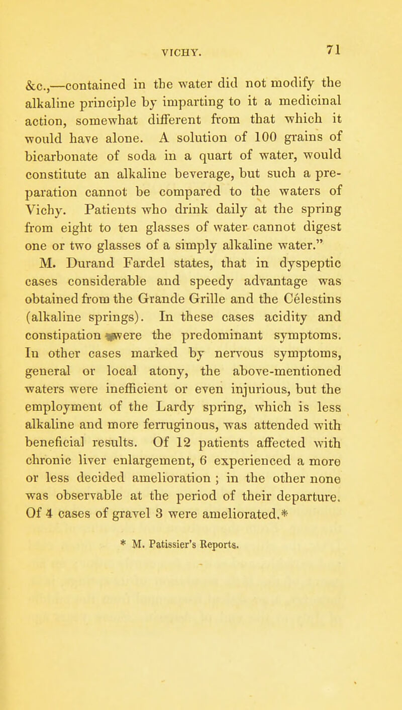 &c.,—contained in the water did not modify the alkaline principle by imparting to it a medicinal action, somewhat different from that which it would have alone. A solution of 100 gi-ains of bicarbonate of soda in a quart of water, would constitute an alkaline beverage, but such a pre- paration cannot be compared to the waters of Vichy. Patients who drink daily at the spring from eight to ten glasses of water cannot digest one or two glasses of a simply alkaline water. M. Durand Fardel states, that in dyspeptic cases considerable and speedy advantage was obtained from the Grande Grille and the Celestins (alkaline springs). In these cases acidity and constipation vivere the predominant symptoms. In other cases marked by neiTous symptoms, general or local atony, the above-mentioned waters were inefficient or even injurious, but the employment of the Lardy spring, which is less alkaline and more feiTuginous, was attended with beneficial results. Of 12 patients affected with chronic liver enlargement, 6 experienced a more or less decided amelioration ; in the other none was observable at the period of their departure. Of 4 cases of gravel 3 were ameliorated.* * M. Patissier's Reports.