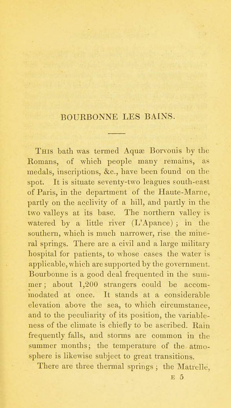 BOURBONNE LES BAINS. This bath was termed Aquae Borvouis by the Romans, of which people many remains, as medals, inscriptions, &c., have been found on the spot. It is situate seventy-two leagues south-east of Paris, in the department of the Haute-Marne, partly on the acclivity of a hill, and partly in the two valleys at its base. The northern valley is watered by a little river (L'Apance) ; in the southern, which is much narrower, rise the mine- ral springs. There are a civil and a large military hospital for patients, to whose cases the water is applicable, which are supported by the government. Bourbonne is a good deal frequented in the sum- mer ; about 1,200 strangers could be accom- modated at once. It stands at a considerable elevation above the sea, to which circumstance, and to the peculiarity of its position, the variable- ness of the climate is chiefly to be ascribed. Rain frequently falls, and storais are common in the summer months; the temperature of the atmo- sphere is likewise subject to great transitions. There are three theraial springs ; the Matrclle, E 5