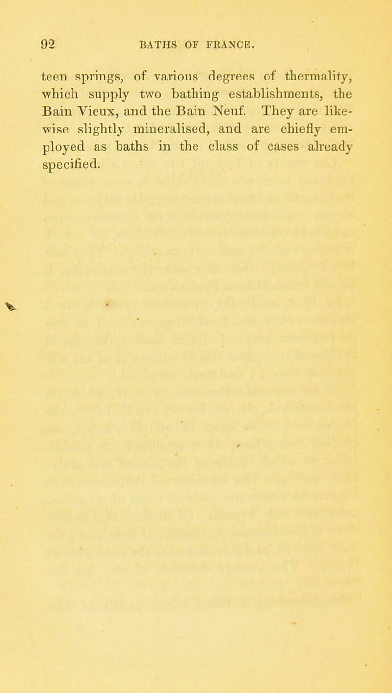 teen springs, of various degrees of thermality, which supply two bathing establishments, the Bain Vieux, and the Bain Neuf. They are like- wise slightly mineralised, and are chiefly em- ployed as baths in the class of cases already specified.