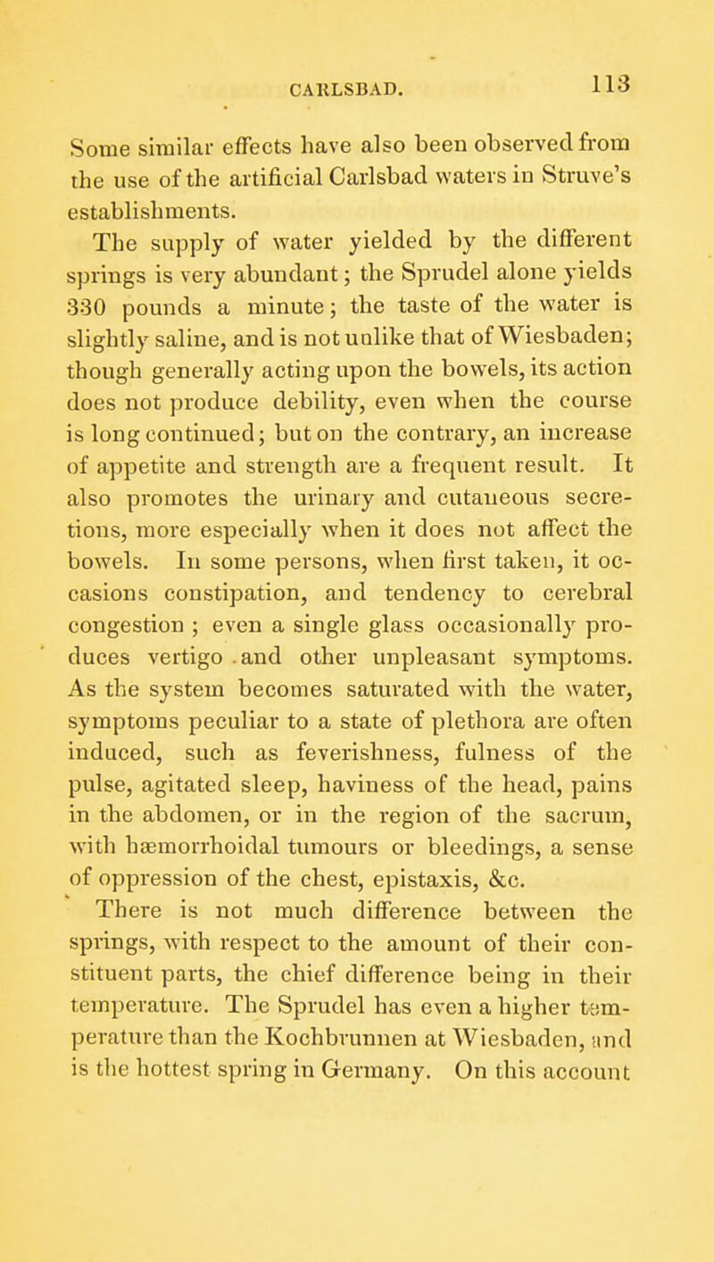 Some similar effects have also been observed from the use of the artificial Carlsbad waters in Struve's establishments. The supply of water yielded by the different springs is very abundant; the Sprudel alone yields 330 pounds a minute; the taste of the water is slightly saline, and is not unlike that of Wiesbaden; though generally acting upon the bowels, its action does not produce debility, even when the course is long continued; but on the contrary, an increase of appetite and strength are a frequent result. It also promotes the urinary and cutaneous secre- tions, more especially when it does not affect the bowels. In some persons, when first taken, it oc- casions constipation, and tendency to cerebral congestion ; even a single glass occasionally pro- duces vertigo .and other unpleasant symptoms. As the system becomes saturated with the water, symptoms peculiar to a state of plethora are often induced, such as feverishness, fulness of the pulse, agitated sleep, haviness of the head, pains in the abdomen, or in the region of the sacrum, with haemorrhoidal tumours or bleedings, a sense of oppression of the chest, epistaxis, &c. There is not much difference between the springs, with respect to the amount of their con- stituent parts, the chief difference being in their temperature. The Sprudel has even a higher U'.m- peraturethan the Kochbvunnen at Wiesbaden, !ind is the hottest spring in Germany. On this account