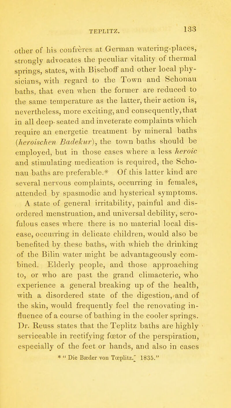 other of his confreres at German watering-places, strongly advocates the peculiar vitality of thermal springs, states, with Bischoff and other local phy- sicians, with regard to the Town and Schonau baths, that even when the former are reduced to the same temperature as the latter, their action is, nevertheless, more exciting, and consequently,that in all deep- seated and inveterate complaints which require an energetic treatment by mineral baths {heroischen Badekur), the town baths should be employed, but in those cases where a less heroic and stimulating medication is required, the Scho- nau baths are preferable.* Of this latter kind are several nervous complaints, occun-ing in females, attended by spasmodic and hysterical symptoms. A state of general irritability, painful and dis- ordered menstruation, and universal debility, scro- fulous cases where there is no material local dis- ease, occurring in delicate children, would also be benefited by these baths, with which the drinking of the Bilin water might be advantageously com- bined. Elderly people, and those approaching to, or who are past the grand climacteric, who experience a general breaking up of the health, with a disordered state of the digestion, and of the skin, would frequently feel the renovating in- fluence of a course of bathing in the cooler springs. Dr. Reuss states that the Teplitz baths are highly serviceable in rectifying foetor of the perspiration, especially of the feet or hands, and also in cases *  Die Bseder von Toeplitz.^ 1835.