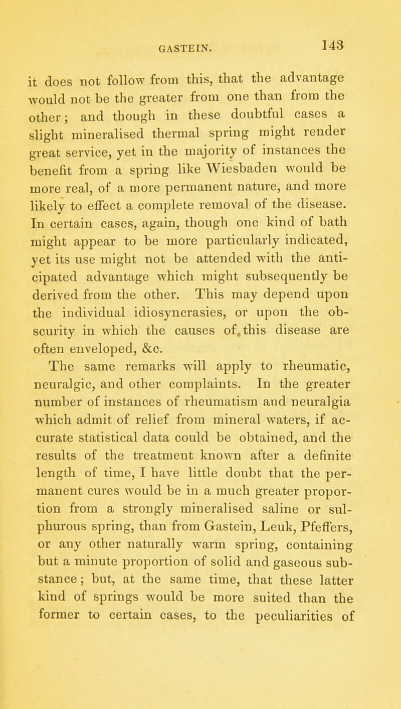 it does not follow from this, that the advantage would not be the greater from one than from the other; and though in these doubtful cases a slight mineralised thermal spring might render great service, yet in the majority of instances the benefit from a spring like Wiesbaden would be more real, of a more permanent nature, and more likely to effect a complete removal of the disease. In certain cases, again, though one kind of bath might appear to be more particularly indicated, yet its use might not be attended with the anti- cipated advantage which might subsequently be derived from the other. This may depend upon the individual idiosyncrasies, or upon the ob- scurity in which the causes of. this disease are often enveloped, &c. The same remarks will apply to rheumatic, neuralgic, and other complaints. In the greater number of instances of rheumatism and neuralgia which admit of relief from mineral waters, if ac- curate statistical data could be obtained, and the results of the treatment known after a definite length of time, I have little doubt that the per- manent cures would be in a much greater propor- tion from a strongly mineralised saline or sul- phurous spring, than from Gastein, Leuk, Pfeffers, or any other naturally warm spring, containing but a minute proportion of solid and gaseous sub- stance ; but, at the same time, that these latter kind of springs would be more suited than the former to certain cases, to the peculiarities of