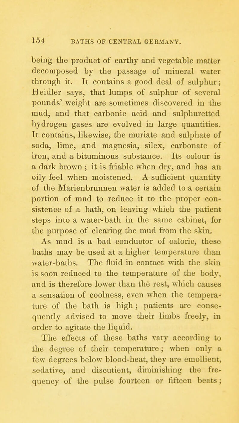 being the product of earthy and vegetable matter decomposed by the passage of mineral water through it. It contains a good deal of sulphur; Heidler says, that lumps of sulphur of several pounds' weight are sometimes discovered in the mud, and that carbonic acid and sulphuretted hydrogen gases are evolved in large quantities. It contains, likewise, the muriate and sulphate of soda, lime, and magnesia, silex, carbonate of iron, and a bituminous substance. Its colour is a dark brown ; it is friable when dry, and has an oily feel when moistened. A sufficient quantity of the Marienbrunnen water is added to a certain portion of mud to reduce it to the proper con- sistence of a bath, on leaving which the patient steps into a water-bath in the same cabinet, for the purpose of clearing the mud from the skin. As mud is a bad conductor of caloric, these baths may be used at a higher temperature than water-baths. The fluid in contact with the skin is soon reduced to the temperature of the body, and is therefore lower than the rest, which causes a sensation of coolness, even when the tempera- ture of the bath is high ; patients are conse- quently advised to move their limbs fi-eely, in order to agitate the liquid. The effects of these baths vary according to the degree of their temperature; when only a few degrees below blood-heat, they are emollient, sedative, and discutient, diminishing the fre- quency of the pulse fourteen or fifteen beats;