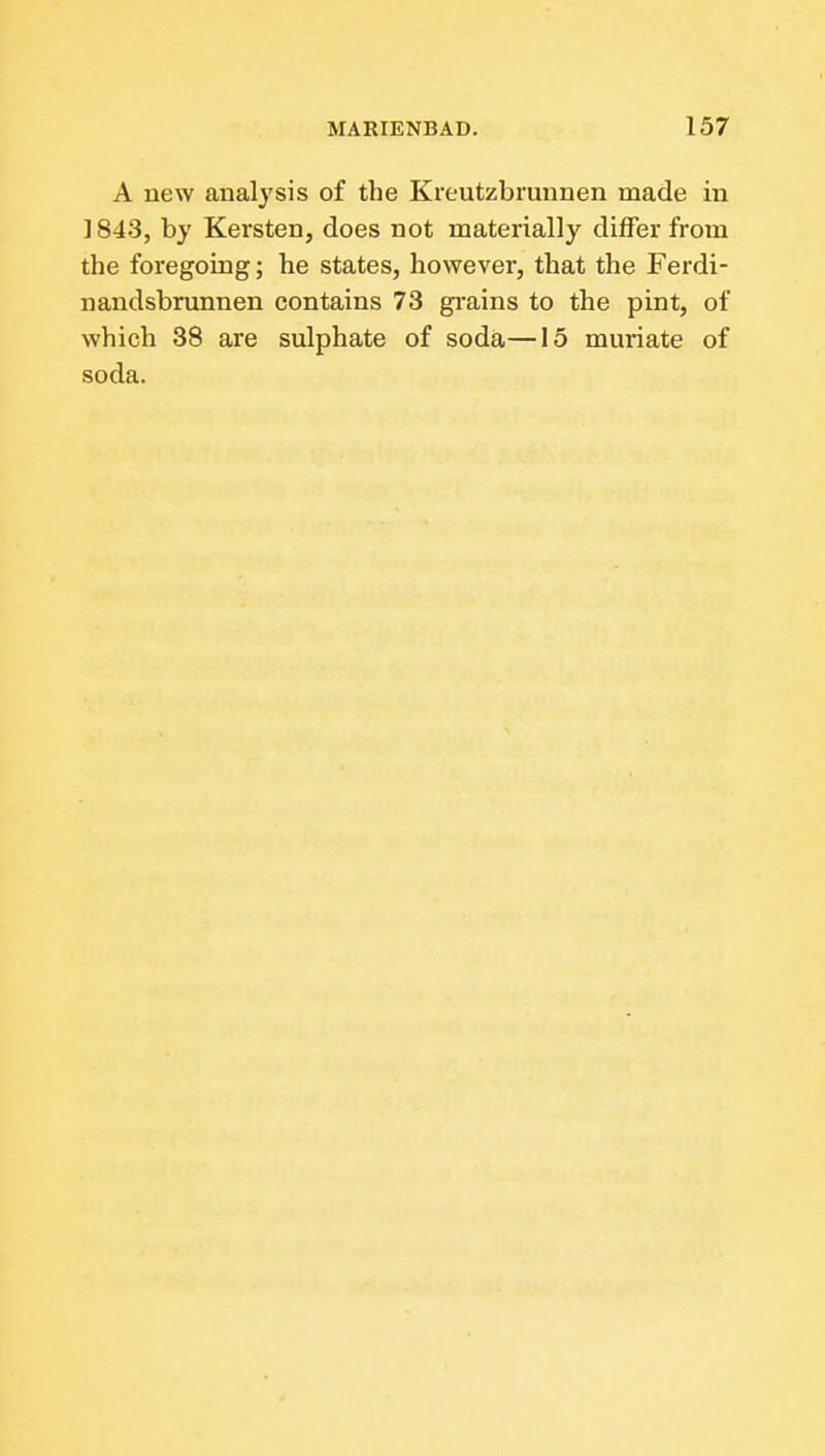 A new analysis of the Kreutzbrunnen made in J843, by Kersten, does not materially differ from the foregoing; he states, however, that the Ferdi- nandsbrunnen contains 73 gi-ains to the pint, of which 38 are sulphate of soda—15 muriate of soda.