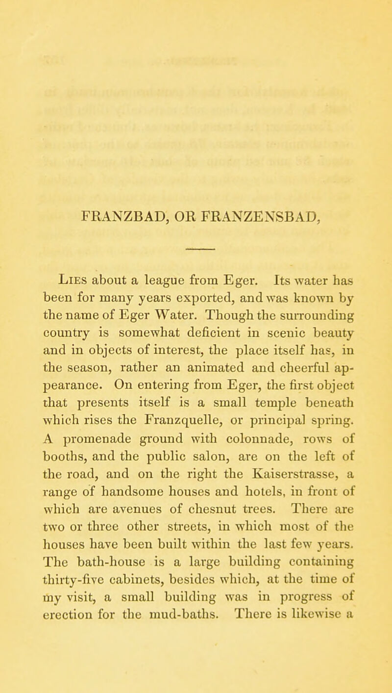 FRANZBAD, OR FRANZENSBAD, Lies about a league from Eger. Its water has been for many years exported, and was known by the name of Eger Water. Though the surrounding country is somewhat deficient in scenic beauty and in objects of interest, the place itself has, in the season, rather an animated and cheerful ap- pearance. On entering from Eger, the first object that presents itself is a small temple beneath which rises the Franzquelle, or principal spring. A promenade ground with colonnade, rows of booths, and the public salon, are on the left of the road, and on the right the Kaiserstrasse, a range of handsome houses and hotels, in front of which are avenues of chesnut trees. There are two or three other streets, in which most of the houses have been built within the last few yea.TS. The bath-house is a large building containing thirty-five cabinets, besides which, at the time of my visit, a small building was in progress of erection for the mud-baths. There is likewise a