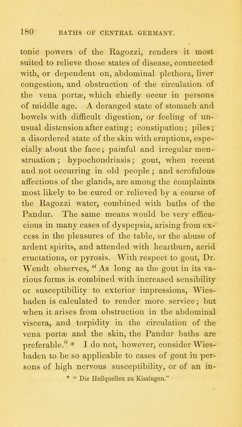 tonic powers of the Ragozzi, renders it most suited to relieve those states of disease, connected with, or dependent on, abdominal plethora, liver congestion, and obstruction of the circulation of the vena portae, which chiefly occur in persons of middle age. A deranged state of stomach and bowels with difficult digestion, or feeling of un- usual distension after eating; constipation; piles; a disordered state of the skin with eruptions, espe- cially about the face; painful and irregular men- struation ; hypochondriasis; gout, when recent and not occurring in old people ; and scrofulous affections of the glands, are among the complaints most likely to be cured or relieved by a course of the Ragozzi water, combined with baths of the Pandur. The same means would be very effica- cious in many cases of dyspepsia, arising from ex- cess in the pleasures of the table, or the abuse of ardent spirits, and attended with heartburn, acrid eructations, or pyrosis. With respect to gout. Dr. Wendt observes,  As long as the gout in its va- rious forms is combined with increased sensibility or susceptibility to exterior impressions, Wies- baden is calculated to render more service; but when it arises from obstruction in the abdominal viscera, and toi*pidity in the circulation of the vena portae and the skin, the Pandur baths are preferable. * I do not, however, consider Wies- baden to be so applicable to cases of gout in per- sons of high nervous susceptibility, or of an in- *  Die Heilquellea zu Kissingen.