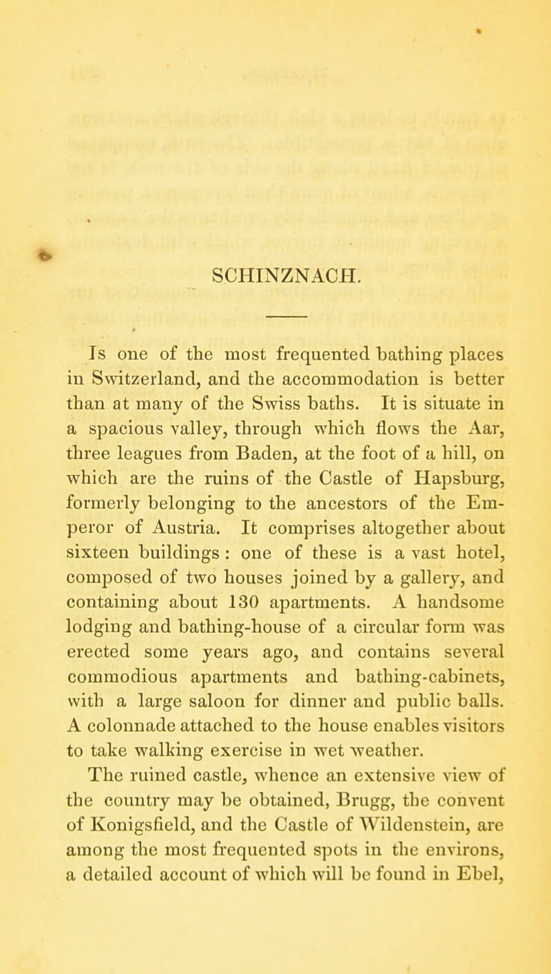 SCHINZNACH. Is one of the most frequented bathing places in Switzerland, and the accommodation is better than at many of the Swiss baths. It is situate in a spacious valley, through which flows the Aar, three leagues from Baden, at the foot of a hill, on which are the ruins of the Castle of Hapsburg, formerly belonging to the ancestors of the Em- peror of Austria. It comprises altogether about sixteen buildings : one of these is a vast hotel, composed of two houses joined by a gallery, and containing about 130 apartments. A handsome lodging and bathing-house of a circular form was erected some years ago, and contains several commodious apartments and bathing-cabinets, with a large saloon for dinner and public balls. A colonnade attached to the house enables visitors to take walking exercise in wet Aveather. The ruined castle, whence an extensive view of the country may be obtained, Brugg, the convent of Konigsfield, and the Castle of Wildeustein, are among the most frequented spots in the environs, a detailed account of which will be found in Ebel,