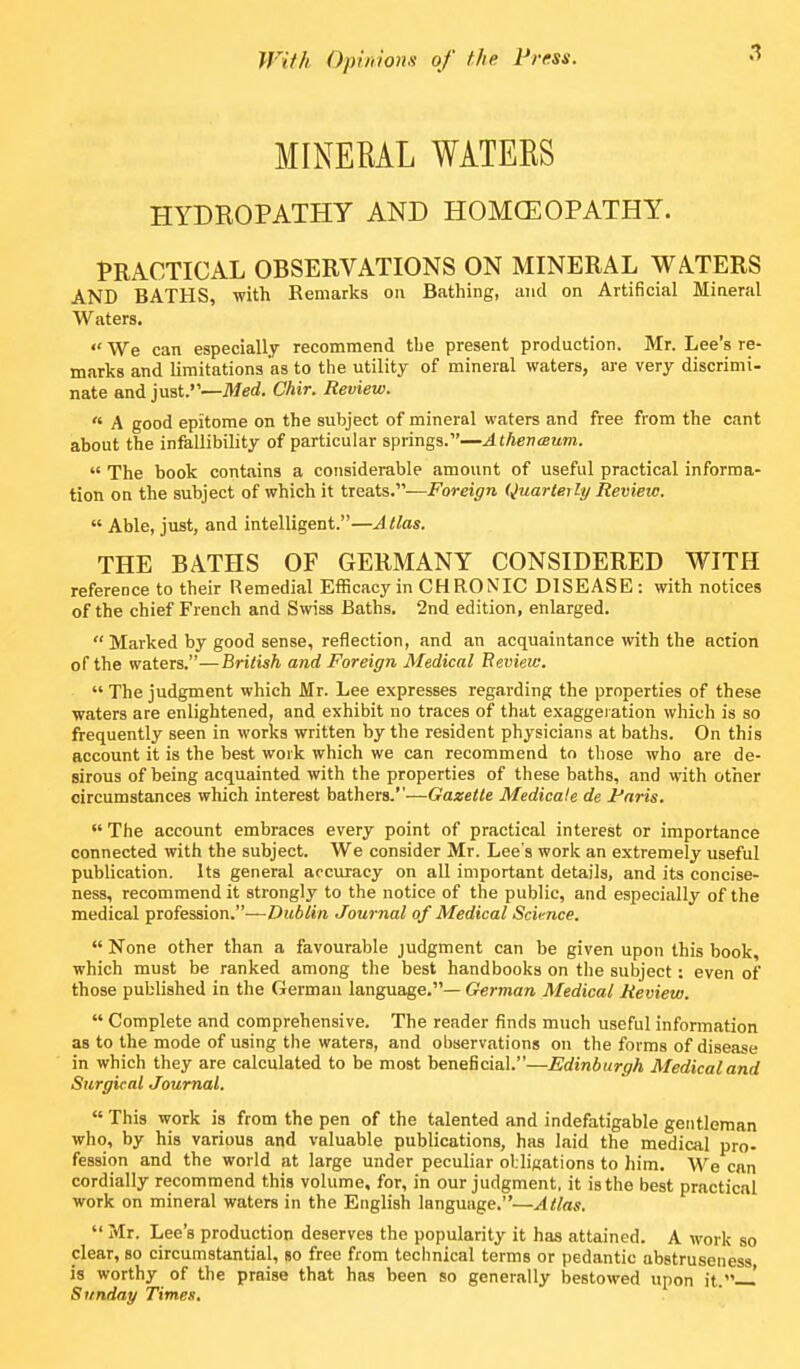 MINERAL WATERS HYDROPATHY AND HOMOEOPATHY. PRACTICAL OBSERVATIONS ON MINERAL WA.TERS AND BATHS, with Remarks on Bathing, and on Artificial Mineral Waters. We can especially recommend the present production. Mr. Lee's re- marks and limitations as to the utility of mineral waters, are very discrimi- nate and just.—Med. Chir. Review.  A good epitome on the subject of mineral waters and free from the cant about the infallibility of particular springs.—Athevaium.  The book contains a considerable amount of useful practical informa- tion on the subject of which it treats.—Foreign Quarteili/ Review.  Able, just, and intelligent.—A (las. THE BATHS OF GERMANY CONSIDERED WITH reference to their Remedial Efficacy in CHRONIC DISEASE : with notices of the chief French and Swiss Baths. 2nd edition, enlarged. Marked by good sense, reflection, and an acquaintance with the action of the waters.—British and Foreign Medical Review.  The judgment which Mr. Lee expresses regarding the properties of these waters are enlightened, and exhibit no traces of that exaggeration which is so frequently seen in works written by the resident physicians at baths. On this account it is the best woik which we can recommend to those who are de- sirous of being acquainted with the properties of these baths, and with other circumstances which interest bathers.—Gazette Medicate de Paris.  The account embraces every point of practical interest or importance connected with the subject. We consider Mr. Lee's work an extremely useful publication. Its general accuracy on all important details, and its concise- ness, recommend it strongly to the notice of the public, and especially of the medical profession.—Dublin Journal of Medical Science.  None other than a favourable judgment can be given upon this book, which must be ranked among the best handbooks on the subject: even of those published in the German language.— German Medical Review.  Complete and comprehensive. The reader finds much useful information as to the mode of using the waters, and observations on the forms of disease in which they are calculated to be most beneficial.—Edinburgh Medicaland Surgical Journal.  This work is from the pen of the talented and indefatigable gentleman who, by his various and valuable publications, has laid the medical pro- fession and the world at large under peculiar obligations to him. We can cordially recommend this volume, for, in our judgment, it is the best practical work on mineral waters in the English language.—Atlas.  Mr. Lee's production deserves the popularity it has attained. A work so dear, so circumstantial, so free from technical terms or pedantic abstruseness is worthy of the praise that has been so generally bestowed upon it.—' Sunday Times,