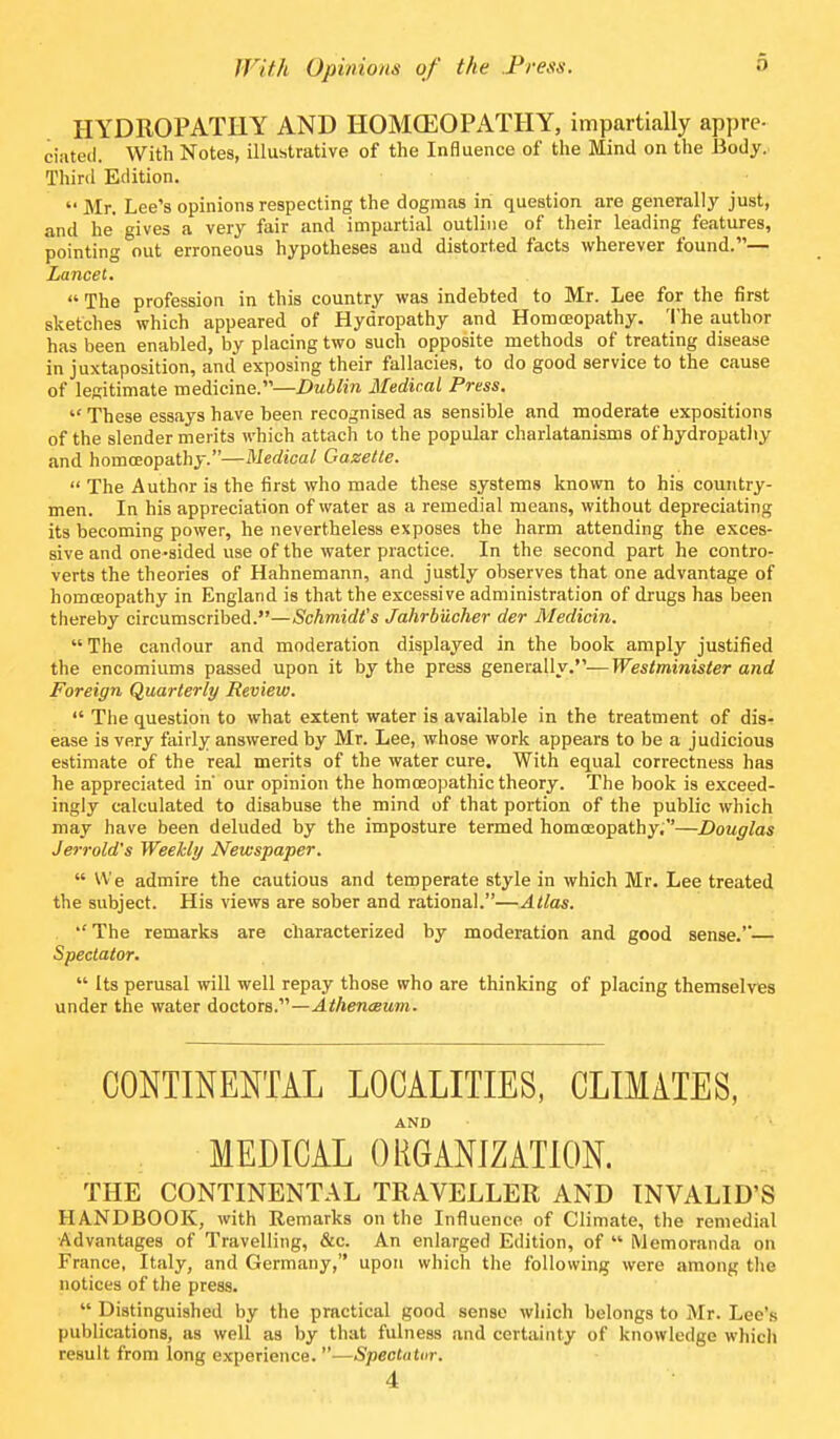 HYDROPATHY AND HOMCEOPATHY, impartially appre- ciiiteil. With Notes, illustrative of the Influence of the Mind on the Body. Third Edition.  Mr. Lee's opinions respecting the dogmas in question are generally just, and he* gives a very fair and impartial outline of their leading features, pointing out erroneous hypotheses and distorted facts wherever found.— Lancet. The profession in this country was indebted to Mr. Lee for the first sketches which appeared of Hydropathy and Homoeopathy. The author has been enabled, by placing two such opposite methods of treating disease in juxtaposition, and exposing their fallacie.s, to do good service to the cause of legitimate medicine.—Dublin Medical Press.  These essays have been recognised as sensible and moderate expositions of the slender merits which attach to the popular charlatanisms of hydropathy and homoeopathy.—Medical Gazette.  The Author is the first who made these systems known to his country- men. In his appreciation of water as a remedial means, without depreciating its becoming power, he nevertheless exposes the harm attending the exces- sive and one-sided use of the water practice. In the second part he contro- verts the theories of Hahnemann, and justly observes that one advantage of homoeopathy in England is that the excessive administration of drugs has been thereby circumscribed.—Schmidt's Jahrbucher der Medioin. The candour and moderation displayed in the book amply justified the encomiums passed upon it by the press genexaWy.'''—Westminister and Foreign Quarterly Review.  The question to what extent water is available in the treatment of dis- ease is very fairly answered by Mr. Lee, whose work appears to be a judicious estimate of the real merits of the water cure. With equal correctness has he appreciated in our opinion the homoeopathic theory. The book is exceed- ingly calculated to disabuse the mind of that portion of the public which may have been deluded by the imposture termed homoeopathy.—Douglas J err old's Weekly Newspaper.  We admire the cautious and temperate style in which Mr. Lee treated the subject. His views are sober and rational.—Atlas. •' The remarks are characterized by moderation and good sense.— Spectator.  Its perusal will well repay those who are thinking of placing themselves under the water doctors.—.4<Aen«M»n. CONTINENTAL LOCALITIES, CLIMATES, AND MEDICAL ORGANIZATION. THE CONTINENTAL TRAVELLER AND INVALID'S HANDBOOK, with Remarks on the Influence of Climate, the remedial Advantages of Travelling, &c. An enlarged Edition, of  Memoranda on France, Italy, and Germany, upon which the following were among tlie notices of the press.  Distinguished by the practical good sense which belongs to Mr. Lee's publications, as well as by that fulness and certainty of knowledge which re.sult from long experience. —Spectutm. 4