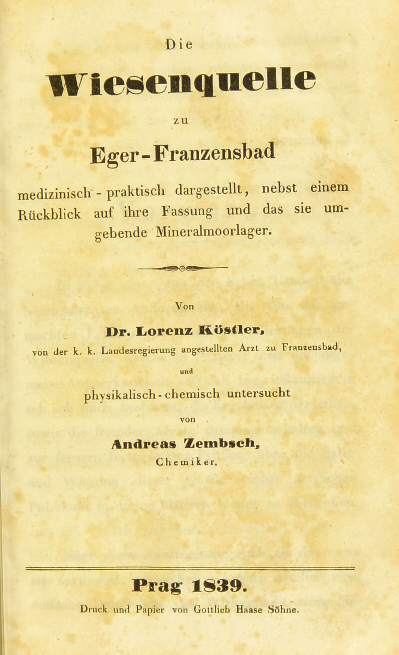 Die Wiesenguelle zu Eger - Franzensbad medizinisch - praktisch dargestellt, nebst einem Rückblick auf ihre Fassung und das sie um- gebende Mineralmoorlager. Von Dr. IiOrenz Köstler, von der k. k. Landesregierung angestellten Arzt zu Franzensbad, und physikalisch - chemisch untersucht von Andreas Zembsch, Chemiker. Prag 1S39. Druck und Papier von Golllieb Haase Söhne.