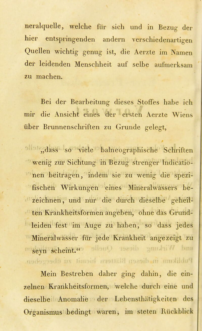 neralquelle, welche für sich und in Bezug der hier entspringenden andern verschiedenartigen Quellen wichtig- genug ist, die Aerzte im Namen der leidenden Menschheit auf selbe aufmerksam zu machen. Bei der Bearbeitung dieses Stoffes habe ich mir die Ansicht eines der ersten Aerzte Wiens über Brunnenschriften zu Grunde gelegt, „dass so viele balneographische Schriften wenig zur Sichtung in Bezug strenger Indicatio- nen beitragen, indem sie zu wenig die spezi- fischen Wirkungen eines Mineralwassers be- zeichnen, und nur die durch dieselbe geheil- ten Krankheitsformen angeben, ohne das Grund- leiden fest im Auge zu haben, so dass jedes Mineralwasser für jede Krankheit angezeigt zu seyn scheint. Mein Bestreben daher ging dahin, die ein- zelnen Krankheitsformen, welche durch eine und dieselbe Anomalie der Lebensthätigkeiten des Organismus bedingt waren, im steten Rückblick
