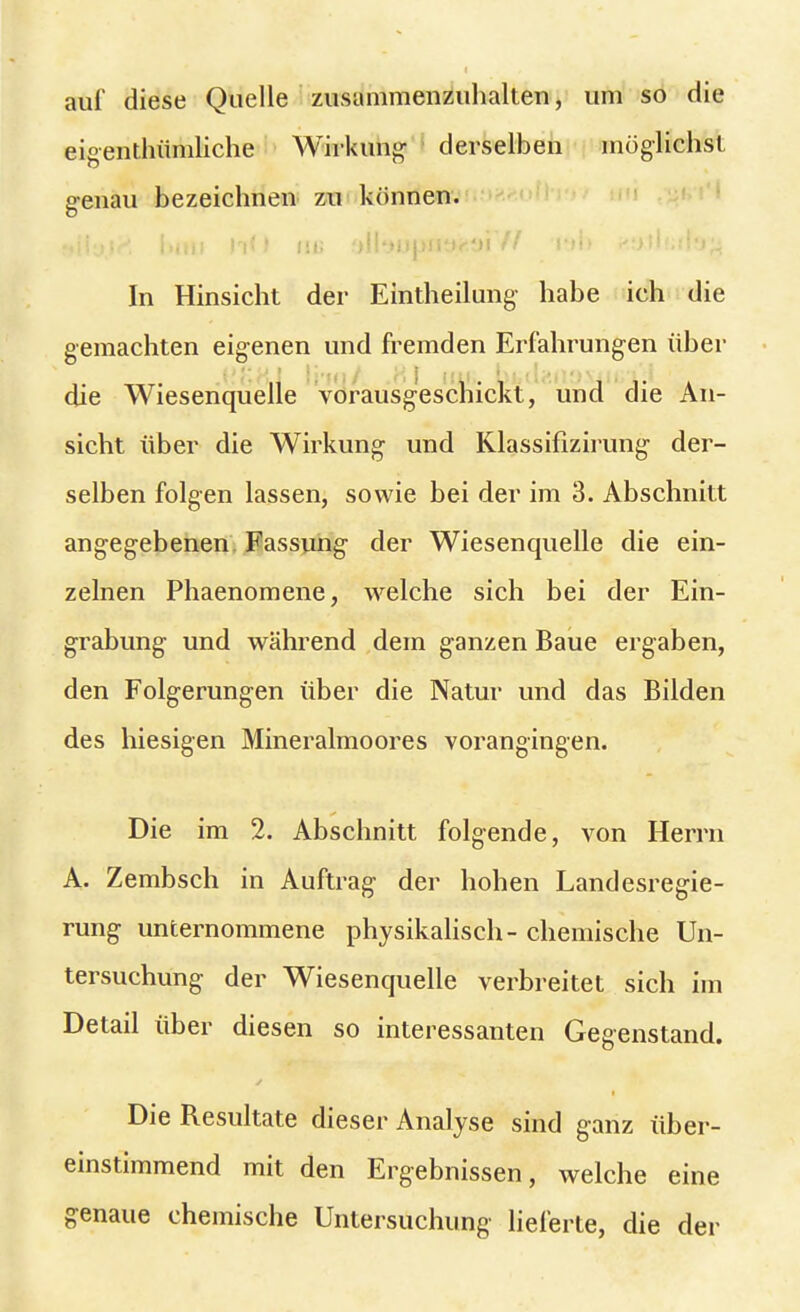 auf diese Quelle zusammenzuhalten, um so die eigenthümliche Wirkung derselben möglichst genau bezeichnen zu können. «Ily.l^ l>mi hO in; aUi>OjJ09*$iW ru> p.stfiiiffa^ In Hinsicht der Eintheilung habe ich die gemachten eigenen und fremden Erfahrungen über die Wiesenquelle vorausgeschickt, und die An- sicht über die Wirkung und Klassifizirung der- selben folgen lassen, sowie bei der im 3. Abschnitt angegebenen Fassung- der Wiesenquelle die ein- zelnen Phaenomene, welche sich bei der Ein- grabung und während dem ganzen Baue ergaben, den Folgerungen über die Natur und das Bilden des hiesigen Mineralmoores vorangingen. Die im 2. Abschnitt folgende, von Herrn A. Zembsch in Auftrag' der hohen Landesregie- rung unternommene physikalisch- chemische Un- tersuchung der Wiesenquelle verbreitet sich im Detail über diesen so interessanten Gegenstand. Die Resultate dieser Analyse sind ganz über- einstimmend mit den Ergebnissen, welche eine genaue chemische Untersuchung lieferte, die der