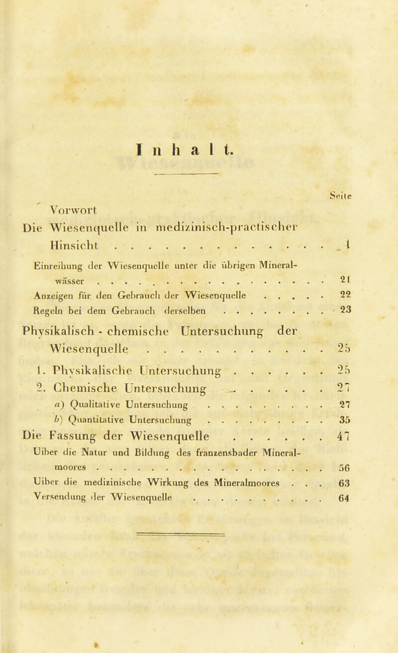 Inhalt. Seile Vorwort Die Wiesenquelle in medizinisch-practiseher Hinsicht _ \ Einreihung der Wiesenquclle unter die übrigen Mineral- wässer 21 Anzeigen für den Gehrauch der Wiesenquelle 22 Regeln bei dem Gebrauch derselben 23 Physikalisch - chemische Untersuchung der Wiesenquelle . . 25 1. Physikalische Untersuchung' 25 2. Chemische Untersuchung- 21 a) Qualitative Untersuchung 27 b) Quantitative Untersuchung 35 Die. Fassung der Wiesenquelle AI Uiber die Natur und Bildung des franzensbader Mincral- moores f>G Uiber die medizinische Wirkung des Mineralmoores ... 63 Versendung der Wiesenquelle 64 »